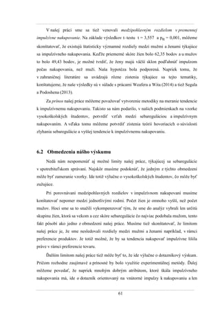 61
V našej práci sme sa tieţ venovali medzipohlavným rozdielom v premennej
impulzívne nakupovanie. Na základe výsledkov t–testu t = 3,557 a pα = 0,001, môţeme
skonštatovať, ţe existujú štatisticky významné rozdiely medzi muţmi a ţenami týkajúce
sa impulzívneho nakupovania. Keďţe priemerné skóre ţien bolo 62,35 bodov a u muţov
to bolo 49,43 bodov, je moţné tvrdiť, ţe ţeny majú väčší sklon podľahnúť impulzom
počas nakupovania, neţ muţi. Naša hypotéza bola podporená. Napriek tomu, ţe
v zahraničnej literatúre sa uvádzajú rôzne zistenia týkajúce sa tejto tematiky,
konštatujeme, ţe naše výsledky sú v súlade s prácami Weafera a Wita (2014) a tieţ Segala
a Podoshena (2013).
Za prínos našej práce môţeme povaţovať vytvorenie metodiky na meranie tendencie
k impulzívnemu nakupovaniu. Takisto sa nám podarilo, v našich podmienkach na vzorke
vysokoškolských študentov, potvrdiť vzťah medzi sebareguláciou a impulzívnym
nakupovaním. A vďaka tomu môţeme potvrdiť zistenia teórií hovoriacich o súvislosti
zlyhania sebaregulácie a vyššej tendencie k impulzívnemu nakupovaniu.
6.2 Obmedzenia nášho výskumu
Nedá nám nespomenúť aj moţné limity našej práce, týkajúcej sa sebaregulácie
v spotrebiteľskom správaní. Najskôr musíme podoknúť, ţe jedným z týchto obmedzení
môţe byť zameranie vzorky. Ide totiţ výlučne o vysokoškolských študentov, čo môţe byť
zuţujúce.
Pri porovnávaní medzipohlavných rozdielov v impulzívnom nakupovaní musíme
konštatovať nepomer medzi jednotlivými rodmi. Počet ţien je omnoho vyšší, neţ počet
muţov. Hoci sme sa to snaţili vykompenzovať tým, ţe sme do analýz vybrali len určitú
skupinu ţien, ktorá sa vekom a cez skóre sebaregulácie čo najviac podobala muţom, tento
fakt pôsobí ako jedno z obmedzení našej práce. Musíme tieţ skonštatovať, ţe limitom
našej práce je, ţe sme nesledovali rozdiely medzi muţmi a ţenami napríklad, v rámci
preferencie produktov. Je totiţ moţné, ţe by sa tendencia nakupovať impulzívne líšila
práve v rámci preferencie tovaru.
Ďalším limitom našej práce tieţ môţe byť to, ţe ide výlučne o dotazníkový výskum.
Pričom rozhodne zaujímavé a prínosné by bolo vyuţitie experimentálnej metódy. Ďalej
môţeme povedať, ţe napriek mnohým dobrým atribútom, ktoré škála impulzívneho
nakupovania má, ide o dotazník orientovaný na vnútorné impulzy k nakupovaniu a len
 