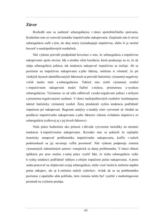 63
Záver
Rozhodli sme sa zaoberať sebareguláciou v rámci spotrebiteľského správania.
Konkrétne sme sa venovali tematike impulzívneho nakupovania. Zaujímalo nás či súvisí
sebaregulácia osôb s tým, do akej miery (ne)nakupujú impulzívne, alebo či je moţné
hovoriť o medzipohlavných rozdieloch.
Náš výskum potvrdil predpoklad hovoriaci o tom, ţe sebaregulácia a impulzívne
nakupovanie spolu súvisia. Ide o stredne silnú koreláciu, ktorá poukazuje na to, ţe ak
stúpa sebaregulácia jedinca, tak tendencia nakupovať impulzívne sa zniţuje. Ak sa
pozrieme na impulzívne nakupovanie a jeho faktory, môţeme si všimnúť, ţe pri
všetkých štyroch identifikovaných faktoroch sa potvrdil štatisticky významný negatívny
vzťah medzi nimi a sebareguláciou. Taktieţ sme zistili významný rozdiel
v impulzívnom nakupovaní medzi ľuďmi s nízkou, priemernou a vysokou
sebareguláciou. Významne sa od seba odlišovali vysoko-regulovaní jedinci s nízkymi
a priemerne-regulovanými osobami. V rámci medzipohlavných rozdielov konštatujeme
taktieţ štatisticky významný rozdiel. Ţeny preukázali vyššiu tendenciu podľahnúť
impulzom pri nakupovaní. Regresné analýzy a modely nimi vytvorené sú vhodné na
predikciu impulzívneho nakupovania a jeho faktorov (okrem ovládania impulzov) zo
sebaregulácie (celkovej aj z jej dvoch faktorov).
Našu prácu hodnotíme ako prínosú z dôvodu vytvorenia metodiky na meranie
tendencie k impulzívnemu nakupovaniu. Rovnako sme sa pokúsili čo najlepšie
teoreticky zmapovať problematiku impulzívneho nakupovania, keďţe v našich
podmienkach sa jej nevenuje veľká pozornosť. Náš výskum podporuje zistenia
významných zahraničných autorov venujúcich sa danej problematike. V rámci oblasti
aplikácie pre prax moţno z našej práce vyuţiť fakt, ţe nízka sebaregulácia vedie
k vyššej tendencii podľahnúť náhlym a silným impulzom počas nakupovania. A preto
snaha pracovať na zlepšovaní svojej sebaregulácie, môţe viesť nielen k zníţeniu napätia
počas nákupov, ale aj k zníţeniu našich výdavkov. Avšak ak sa na problematiku
pozrieme z opačného uhla pohľadu, tieto zistenia môţu byť vyuţité v marketingovom
prostredí na zvýšenie predaja.
 