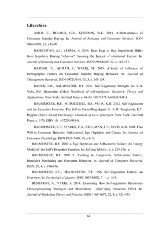 64
Literatúra
AMOS, C., HOLMES, G.R., KENESON, W.C. 2014. A Meta-analysis of
Consumer Impulse Buying. In: Journal of Retailing and Consumer Services. ISSN
0969-6989, 21, s.86-97.
BADGAIYAN, A.J., VERMA, A. 2014. Does Urge to Buy Impulsively Differ
from Impulsive Buying Behavior? Assesing the Impact of situational Factors. In:
Journal of Retailing and Consumer Services. ISSN 0969-6989, 22, s. 145-157.
BASHAR, A., AHMAD, I., WASIQ, M. 2013. A Study of Influence of
Demographic Factors on Consumer Impulse Buying Behavior. In: Journal of
Management Research. ISSN 0972-5814, 13, 3, s. 145-154.
BAUER, I.M., BAUMEISTER, R.F. 2011. Self-Regulatory Strenght. In: K.D.
Vohs, R.F. Baumeister (Eds.): Handbook of self-regulation: Research, Theory and
Applications. New York: Guilford Press, s. 64-83. ISBN 978-1-60623-948-3.
BAUMEISTER, R.F., SCHMEICHEL, B.J., VOHS, K.D. 2012. Self-Regulation
and the Executive Function: The Self as Controlling Agent. In: A.W. Kruglanski, E.T.
Higgins (Eds.): Social Psychology: Handook of basic principles. New York: Guilford
Press, s. 1-70. ISBN 10: 1-57230-918-0.
BAUMEISTER, R.F., SPARKS, E.A., STILLMAN, T.F., VOHS, K.D. 2008. Free
Will in Consumer Behavior: Self-control, Ego Depletion and Choice. In: Journal od
Consumer Psychology. ISSN 1057-7408, 18, s.4-13.
BAUMEISTER, R.F. 2002 a. Ego Depletion and Self-control Failure: An Energy
Model of the Self’s Executive Function. In: Self and Identity, 1, s. 129-136. a
BAUMEISTER, R.F. 2002 b. Yielding to Temptation: Self-Control Failure,
Impulsive Purchasing and Consumer Behavior. In: Journal of Consumer Research.
ISSN, 28, 4, s. 670-676.
BAUMEISTER, R.F., HEATHERTON, T.F. 1996. Self-Regulation Failure: An
Overview. In: Psychological Inquiry. ISSN 1047-840X, 7, 1, s. 1-15.
BESHARAT, A., VARKI, S. 2014. Examining How Self-regulation Determines
Choice-processing Strategies and Motivations Underlying Attraction Effect. In:
Journal of Marketing Theory and Practise. ISSN 1069-6679, 22, 4, s. 421-435.
 