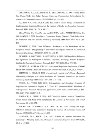 65
COELHO DO VALE, R., PIETERS, R., ZEELENBERG, M. 2008. Sneaky Small
Sins Flying Under the Radar: Package Sizes and Consumption Selfregulation. In:
Advances in Consumer Research. ISSN 0098-9258, 35, s.843.
DALTON, A.N., SPILLER, S.A. 2012. Too Much of a Good Thing: The Benefits of
Implementation Intentions Depend on the Number of Goals. In: Journal of Consumer
Research. ISSN 0093-5301, 39, s. 98-111.
DELLOSSO, B., ALLEN, A., ALTAMURA, A.C., MASSIMILIANO, B.,
HOLLANDER, E. 2008. Impulsive – Compulsive Buying Disorder: Clinical Overview.
In: Australian and New Zealand Journal of Psychiatry. ISSN 0004-8674, 42, s. 259-
266.
DEWITTE, S. 2013. From Willpower Breakdown to the Breakdown of the
Willpower model - The symmetry of Self-control and Impulse Behavior. In: Journal of
Economic Psychology . ISSN 0167-4870, 38, s. 16-25.
DEWITTE, S., BRUYNEEL, S., GEYSKENS, K. 2009. Self-Regulating Enhances
Self-regulation in Subsequent Consumer Decisions Involving Similar Response
Conflict. In: Journal of Consumer Research. ISSN 0093-5301, 36, s. 394-405.
DI MURO, F., MURRAY, K.B. 2012. An Arousal Regulation Explanation of Mood
Effects on Consumer Choice. In: Journal of Consumer Research. ISSN, 39, s. 574-584.
DITTMAR, H., BOND, R. 2010. „I want it and I want it now“: Using a Temporal
Discounting Paradigm to Examine Predictors of Consumer Impulsivity. In: British
Journal of Psychology. ISSN 0007-1269 , 101, s. 751-776.
FABER, R.J., VOHS, K.D. 2011. Self-regulation and Spending: Evidence of
Impulsive and Compulsive Buying. K.D. Vohs, R.F. Baumeister (Eds.): Handbook of
self-regulation: Research, Theory and Applications. New York: Guilford Press, s. 537-
550. ISBN 978-1-60623-948-3.
FISHBACH, A., SHAH, J. 2006. Self Control in Action: Implicit Dispositions
toward Goals and Away from Temptations. In: Journal of Personality and Social
Psychology. 90, s. 820-832.
FLIGHT, R.L., ROUNTREE, M.M., BEATTY, S.E. 2012. Feeling the Urge:
Affects in Impulsive and Compulsive Buying. In: Journal od Marketing Theory and
Practise. ISSN 1069-6679, 20, 4, s.453-465.
GARDNER, M.P., ROOK, D.W. 1987. Effects of Impulse Purchases on
Consumer’s Affective States. In: Advances in Consumer Research. ISSN 0098-9258,
15, 1, s. 127-130.
 
