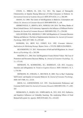 66
CHANI, U., IMRAN, M., JAN, F.A. 2011. The Impact of Demografic
Characteristics on Impulse Buying Behaviour of Urban Consumers in Peshawar. In:
International Journal of Academic Research. ISSN 2075-4124, 3, 5, s. 286-289.
GRANT, S.J. 2004. The Limits of Self-Regulation in Behavior, Consumption and
Choice. In: Advances in Consumer Research. ISSN 0098-9258, 31, s.48.
GRISKEVICIUS, V., SHIOTA, M.N., NOWLIS, S.M. 2010. The Many Shades of
Rose-Colored Glasses: An Evolutionary Approach to the Influence of Different Positive
Emotions. In: Journal of Consumer Research. ISSN 0093-5301, 37, s. 238-249.
GOLLWITZER, P.M., SHEERAN, P. 2009. Self-Regulation of Consumer Decision
Making and Behavior: The Role of Implementation Intentions. In: Journal of Consumer
Psychology. ISSN 1057-7408, 19, s.593-607.
HAWKINS, D.I., BEST, R.J., CONEY, K.A. 1992. Consumer Behavior:
Implications for Marketing Strategy. Boston: Irwin. s. 533-534. ISBN 0-256-09409-8.
HEATHERTON, T.F. 2011. Neuroscience of Self and Self-Regulation. In: Annual
Review of Psychology. 62, s. 363-390.
HIGGINS, E.T., 2002. How Self-Regulation Creates Distinct Values: The Case of
Promotion and Prevention Decision Making. In: Journal of Consumer Psychology. 12,
3, s. 177-191.
HOFMANN, W., SCHMEICHEL, B.J., BADDELEY, A.D. 2012. Executive
functions and selfregulation. In: Trends in Cognitive Sciences. ISSN 1364-6613, 16, 3,
s. 174-180.
HOFMANN, W., STRACK, F., DEUTSCH, R. 2008. Free to Buy? Explaining
Self-Control and Impulse in Consumer Behavior. In: Journal of Consumer Psychology.
ISSN 1057-7408, 18, s. 22-26.
HOCH, S.J., LOEWENSTEIN, G.F. 1991. Time-Inconsistent Preferences and
Consumer Self-Control. In: Journal of Consumer Research. ISSN 0093-5301, 17, s.492-
507.
HONKANEN, P., OLSEN, S.O., VERPLAKEN, B., TUU, H.H. 2012. Reflective
and Impulsive Influences on Unhealthy Snacking. The moderating Effects of Food
Related Self-control. In: Appetite. ISSN 0195-6663, 58, s. 616-622.
 