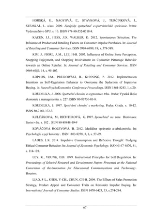 67
HORSKÁ, E., NAGYOVÁ, Ľ., STÁVKOVÁ, J., TURČINKOVÁ, J.,
STEJSKAL, L. a kol. 2009. Európsky spotrebiteľ a spotrebiteľské správanie. Nitra:
Vydavateľstvo SPU. s. 10. ISBN 978-80-552-0318-8.
KACEN, J.J., HESS, J.D., WALKER, D. 2012. Spontaneous Selection: The
Influence of Product and Retailing Factors on Consumer Impulse Purchases. In: Journal
of Retailing and Consumer Services. ISSN 0969-6989, 19, s. 578-588.
KIM, J., FIORE, A.M., LEE, H-H. 2007. Influences of Online Store Perception,
Shopping Enjoyment, and Shopping Involvement on Consumer Patronage Behavior
towards an Online Retailer. In: Journal of Retailing and Consumer Services. ISSN
0969-6989, 14, s. 95-107.
KOPTON, I.M., PREILOWSKI, B., KENNING, P. 2012. Implementation
Intentions as Self-Regulation Enhancer to Overcome the Seduction of Impulsive
Buying. In: NeuroPsychoEconomics Conference Proceedings. ISSN 1861-8243, 1, s.20.
KOUDELKA, J. 2006. Spotrební chování a segmentace trhu. Praha: Vysoká škola
ekonomie a managementu. s. 227. ISBN 80-86730-01-8.
KOUDELKA, J. 1997. Spotřební chování a marketing. Praha: Grada. s. 10-12.
ISBN 80-7169-372-3.
KULČÁKOVÁ, M., RICHTEROVÁ, K. 1997. Spotrebiteľ na trhu. Bratislava:
Sprint vfra. s. 182 . ISBN 80-88848-19-9
KOVÁČOVÁ HOLEVOVÁ, B. 2012. Mediálne správanie a sebakontrola. In:
Psychologie a její kontexty . ISSN 1803-9278, 3, 1, s. 57-69.
LADES, L.K. 2014. Impulsive Consumption and Reflexive Thought: Nudging
Ethical Consumer Behavior. In: Journal of Economic Psychology. ISSN 0167-4870, 41,
s. 114-128.
LEY, K., YOUNG, D.B. 1999. Instructional Principles for Self Regulation. In:
Proceedings of Selected Research and Development Papers Presented at the National
Convention of theAssociation for Educational Communications and Technology.
Houston.
LIAO, S-L., SHEN, Y-CH., CHUN, CH-H. 2009. The Effects of Sales Promotion
Strategy, Product Appeal and Consumer Traits on Reminder Impulse Buying. In:
International Journal of Consumer Studies. ISSN 1470-6423, 33, s.274-284.
 