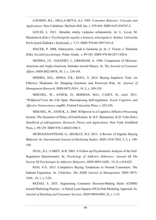 68
LOUDON, D.L., DELLA BITTA, A.J. 1993. Consumer Behavior: Concepts and
Applications. New Caledonia: McGraw-Hill, Inc. s. 559-569. ISBN 0-07-038767-2.
LOVAŠ, L. 2011. Aktuálne otázky výskumu sebakontroly. In: L. Lovaš, M.
Mesárošová (Eds.): Psychologické aspekty a kontexty sebaregulácie. Košice: Univerzita
Pavla Jozefa Šafárika v Košiciach, s. 7-13. ISBN 978-80-7097-933-4.
MACEK, P. 2008. Sebesystém, vztah k vlastnímu já. In: J. Výrost, I. Slaměník
(Eds): Sociální psychologie. Praha: Grada. s. 89-103. ISBN 978-80-247-1428-8.
MEDINA, J.F., SAEGERT, J., GRESHAM, A. 1996. Comparison of Mexican-
American and Anglo-American Attitudes toward Money. In: The Journal of Consumer
Affairs. ISSN 0022-0078, 30, 1, s. 124-145.
MISHRA, H.G., SINHA, P.K., KOUL, S. 2014. Buying Impulsive Trait: An
Effective Moderator for Shopping Emotions and Perceived Risk. In: Journal of
Management Research. ISSN 0972-5814 , 14, 2, s. 109-120.
MISCHEL, W., AYDUK, O., BERMAN, M.G., CASEY, B., a kol. 2011.
“Willpower”over the Life Span: Decomposing Self-regulation. Social Cognitive and
Affective Neuroscience, nsq081. Oxford University Press. s. 252-256.
MISCHEL, W., AYDUK, A. 2004. Willpower in a Cognitive-Affective Processing
System: The Dynamics of Delay of Gratification. In: R.F. Baumeister, K.D. Vohs (Eds.)
Handbook of selfregulation: Research, Theory and Applications. New York: Guildford
Press, s. 99-129. ISBN 978-1-60623-948-3.
MURUGANANTHAM, G., BHAKAT, R.S. 2013. A Review of Impulse Buying
Behavior. In: International Journal of Marketing Studies. ISSN 1918-7203, 5, 3, s. 149-
160.
NEAL, D.J., CAREY, K.B. 2005. A Follow-up Psychometric Analysis of the Self-
Regulation Questionnaire. In: Psychology of Addictive Behaviors: Journal Of The
Society Of Psychologist In Addictive Behaviors. ISSN 0893-164X , 19, 4, s.414-422.
RAO, V.G. 2013. Compulsive Buying Tendencies in Normal Consumers: The
Indiand Experience. In: Vilakshan: The XIMB Journal of Management. ISSN 0973-
1954, 10, 1, s. 2-20.
REZAEI, S. 2015. Segmenting Consumer Decision-Making Styles (CDMS)
toward Marketing Practise : A Partial Least Squares (PLS) Path Modeling Approach. In:
Journal of Retailing and Consumer Services. ISSN 0969-6989, 22, s. 1-15.
 