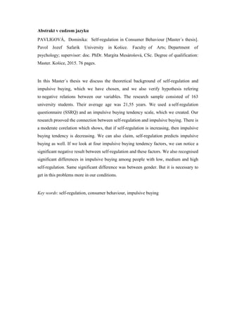 Abstrakt v cudzom jazyku
PAVLIGOVÁ, Dominika: Self-regulation in Consumer Behaviour [Master´s thesis].
Pavol Jozef Safarik University in Košice. Faculty of Arts; Department of
psychology; supervisor: doc. PhDr. Margita Mesárošová, CSc. Degree of qualification:
Master. Košice, 2015. 76 pages.
In this Master´s thesis we discuss the theoretical background of self-regulation and
impulsive buying, which we have chosen, and we also verify hypothesis refering
to negative relations between our variables. The research sample consisted of 163
university students. Their average age was 21,55 years. We used a self-regulation
questionnaire (SSRQ) and an impulsive buying tendency scale, which we created. Our
research prooved the connection between self-regulation and impulsive buying. There is
a moderate corelation which shows, that if self-regulation is increasing, then impulsive
buying tendency is decreasing. We can also claim, self-regulation predicts impulsive
buying as well. If we look at four impulsive buying tendency factors, we can notice a
significant negative result between self-regulation and these factors. We also recognised
significant differences in impulsive buying among people with low, medium and high
self-regulation. Same significant difference was between gender. But it is necessary to
get in this problems more in our conditions.
Key words: self-regulation, consumer behaviour, impulsive buying
 