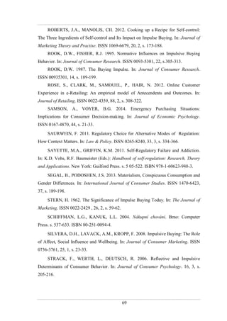 69
ROBERTS, J.A., MANOLIS, CH. 2012. Cooking up a Recipe for Self-control:
The Three Ingredients of Self-control and Its Impact on Impulse Buying. In: Journal of
Marketing Theory and Practise. ISSN 1069-6679, 20, 2, s. 173-188.
ROOK, D.W., FISHER, R.J. 1995. Normative Influences on Impulsive Buying
Behavior. In: Journal of Consumer Research. ISSN 0093-5301, 22, s.305-313.
ROOK, D.W. 1987. The Buying Impulse. In: Journal of Consumer Research.
ISSN 00935301, 14, s. 189-199.
ROSE, S., CLARK, M., SAMOUEL, P., HAIR, N. 2012. Online Customer
Experience in e-Retailing: An empirical model of Antecendents and Outcomes. In:
Journal of Retailing. ISSN 0022-4359, 88, 2, s. 308-322.
SAMSON, A., VOYER, B.G. 2014. Emergency Purchasing Situations:
Implications for Consumer Decision-making. In: Journal of Economic Psychology.
ISSN 0167-4870, 44, s. 21-33.
SAURWEIN, F. 2011. Regulatory Choice for Alternative Modes of Regulation:
How Context Matters. In: Law & Policy. ISSN 0265-8240, 33, 3, s. 334-366.
SAYETTE, M.A., GRIFFIN, K.M. 2011. Self-Regulatory Failure and Addiction.
In: K.D. Vohs, R.F. Baumeister (Eds.): Handbook of self-regulation: Research, Theory
and Applications. New York: Guilford Press. s. 5 05-522. ISBN 978-1-60623-948-3.
SEGAL, B., PODOSHEN, J.S. 2013. Materialism, Conspicuous Consumption and
Gender Differences. In: International Journal of Consumer Studies. ISSN 1470-6423,
37, s. 189-198.
STERN, H. 1962. The Significance of Impulse Buying Today. In: The Journal of
Marketing. ISSN 0022-2429 , 26, 2, s. 59-62.
SCHIFFMAN, L.G., KANUK, L.L. 2004. Nákupní chování. Brno: Computer
Press. s. 537-633. ISBN 80-251-0094-4.
SILVERA, D.H., LAVACK, A.M., KROPP, F. 2008. Impulsive Buying: The Role
of Affect, Social Influence and Wellbeing. In: Journal of Consumer Marketing. ISSN
0736-3761, 25, 1, s. 23-33.
STRACK, F., WERTH, L., DEUTSCH, R. 2006. Reflective and Impulsive
Determinants of Consumer Behavior. In: Journal of Consumer Psychology. 16, 3, s.
205-216.
 