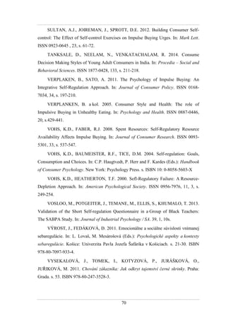 70
SULTAN, A.J., JOIREMAN, J., SPROTT, D.E. 2012. Building Consumer Self-
control: The Effect of Self-control Exercises on Impulse Buying Urges. In: Mark Lett.
ISSN 0923-0645 , 23, s. 61-72.
TANKSALE, D., NEELAM, N., VENKATACHALAM, R. 2014. Consume
Decision Making Styles of Young Adult Consumers in India. In: Procedia – Social and
Behavioral Sciences. ISSN 1877-0428, 133, s. 211-218.
VERPLAKEN, B., SATO, A. 2011. The Psychology of Impulse Buying: An
Integrative Self-Regulation Approach. In: Journal of Consumer Policy. ISSN 0168-
7034, 34, s. 197-210.
VERPLANKEN, B. a kol. 2005. Consumer Style and Health: The role of
Impulsive Buying in Unhealthy Eating. In: Psychology and Health. ISSN 0887-0446,
20, s.429-441.
VOHS, K.D., FABER, R.J. 2008. Spent Resources: Self-Regulatory Resource
Availability Affects Impulse Buying. In: Journal of Consumer Research. ISSN 0093-
5301, 33, s. 537-547.
VOHS, K.D., BAUMEISTER, R.F., TICE, D.M. 2004. Self-regulation: Goals,
Consumption and Choices. In: C.P. Haugtvedt, P. Herr and F. Kardes (Eds.): Handbook
of Consumer Psychology. New York: Psychology Press. s. ISBN 10: 0-8058-5603-X
VOHS, K.D., HEATHERTON, T.F. 2000. Sefl-Regulatory Failure: A Resource-
Depletion Approach. In: American Psychological Society. ISSN 0956-7976, 11, 3, s.
249-254.
VOSLOO, M., POTGEITER, J., TEMANE, M., ELLIS, S., KHUMALO, T. 2013.
Validation of the Short Self-regulation Questionnaire in a Group of Black Teachers:
The SABPA Study. In: Journal of Industrial Psychology / SA. 39, 1, 10s.
VÝROST, J., FEDÁKOVÁ, D. 2011. Emocionálne a sociálne súvislosti vnímanej
sebaregulácie. In: L. Lovaš, M. Mesárošová (Eds.): Psychologické aspekty a kontexty
sebaregulácie. Košice: Univerzita Pavla Jozefa Šafárika v Košiciach. s. 21-30. ISBN
978-80-7097-933-4.
VYSEKALOVÁ, J., TOMEK, I., KOTYZOVÁ, P., JURÁŠKOVÁ, O.,
JUŘIKOVÁ, M. 2011. Chování zákazníka: Jak odkryt tajemství černé skrinky. Praha:
Grada. s. 53. ISBN 978-80-247-3528-3.
 