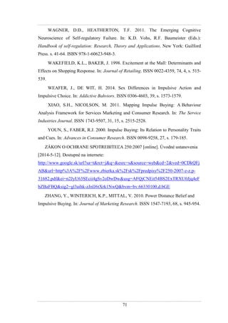 71
WAGNER, D.D., HEATHERTON, T.F. 2011. The Emerging Cognitive
Neuroscience of Self-regulatory Failure. In: K.D. Vohs, R.F. Baumeister (Eds.):
Handbook of self-regulation: Research, Theory and Applications. New York: Guilford
Press. s. 41-64. ISBN 978-1-60623-948-3.
WAKEFIELD, K.L., BAKER, J. 1998. Excitement at the Mall: Determinants and
Effects on Shopping Response. In: Journal of Retailing. ISSN 0022-4359, 74, 4, s. 515-
539.
WEAFER, J., DE WIT, H. 2014. Sex Differences in Impulsive Action and
Impulsive Choice. In: Addictive Bahviors. ISSN 0306-4603, 39, s. 1573-1579.
XIAO, S.H., NICOLSON, M. 2011. Mapping Impulse Buying: A Behaviour
Analysis Framework for Services Marketing and Consumer Research. In: The Service
Industries Journal. ISSN 1743-9507, 31, 15, s. 2515-2528.
YOUN, S., FABER, R.J. 2000. Impulse Buying: Its Relation to Personality Traits
and Cues. In: Advances in Consumer Research. ISSN 0098-9258, 27, s. 179-185.
ZÁKON O OCHRANE SPOTREBITEĽA 250:2007 [online]. Úvodné ustanovenia
[2014-5-12]. Dostupné na internete:
http://www.google.sk/url?sa=t&rct=j&q=&esrc=s&source=web&cd=2&ved=0CDkQFj
AB&url=http%3A%2F%2Fwww.zbierka.sk%2Fsk%2Fpredpisy%2F250-2007-z-z.p-
31682.pdf&ei=n2JyU63SEcii4gSv2oDwDw&usg=AFQjCNEit54BS2ExTRXU0Jjq4eF
bZBaFBQ&sig2=gl3aihk-zJnlJ6tXrk1NwQ&bvm=bv.66330100,d.bGE
ZHANG, Y., WINTERICH, K.P., MITTAL, V. 2010. Power Distance Belief and
Impulsive Buying. In: Journal of Marketing Research. ISSN 1547-7193, 68, s. 945-954.
 