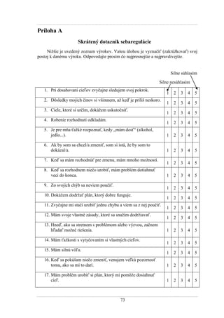 73
Príloha A
Skrátený dotazník sebaregulácie
Niţšie je uvedený zoznam výrokov. Vašou úlohou je vyznačiť (zakrúţkovať) svoj
postoj k danému výroku. Odpovedajte prosím čo najpresnejšie a najpravdivejšie.
Silne súhlasím
Silne nesúhlasím
1. Pri dosahovaní cieľov zvyčajne sledujem svoj pokrok.
1 2 3 4 5
2. Dôsledky mojich činov si všimnem, aţ keď je príliš neskoro.
1 2 3 4 5
3. Ciele, ktoré si určím, dokáţem uskutočniť.
1 2 3 4 5
4. Robenie rozhodnutí odkladám.
1 2 3 4 5
5. Je pre mňa ťaţké rozpoznať, kedy „mám dosť“ (alkohol,
jedlo...). 1 2 3 4 5
6. Ak by som sa chcel/a zmeniť, som si istá, ţe by som to
dokázal/a. 1 2 3 4 5
7. Keď sa mám rozhodnúť pre zmenu, mám mnoho moţností.
1 2 3 4 5
8. Keď sa rozhodnem niečo urobiť, mám problém dotiahnuť
veci do konca. 1 2 3 4 5
9. Zo svojich chýb sa neviem poučiť.
1 2 3 4 5
10. Dokáţem dodrţať plán, ktorý dobre funguje.
1 2 3 4 5
11. Zvyčajne mi stačí urobiť jednu chybu a viem sa z nej poučiť.
1 2 3 4 5
12. Mám svoje vlastné zásady, ktoré sa snaţím dodrţiavať.
1 2 3 4 5
13. Hneď, ako sa stretnem s problémom alebo výzvou, začnem
hľadať moţné riešenia. 1 2 3 4 5
14. Mám ťaţkosti s vytyčovaním si vlastných cieľov.
1 2 3 4 5
15. Mám silnú vôľu.
1 2 3 4 5
16. Keď sa pokúšam niečo zmeniť, venujem veľkú pozornosť
tomu, ako sa mi to darí. 1 2 3 4 5
17. Mám problém urobiť si plán, ktorý mi pomôţe dosiahnuť
cieľ. 1 2 3 4 5
 