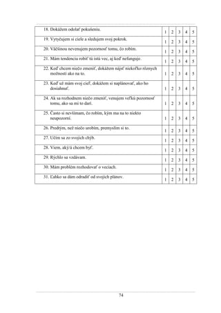 74
18. Dokáţem odolať pokušeniu.
1 2 3 4 5
19. Vytyčujem si ciele a sledujem svoj pokrok.
1 2 3 4 5
20. Väčšinou nevenujem pozornosť tomu, čo robím.
1 2 3 4 5
21. Mám tendenciu robiť tú istú vec, aj keď nefunguje.
1 2 3 4 5
22. Keď chcem niečo zmeniť, dokáţem nájsť niekoľko rôznych
moţností ako na to. 1 2 3 4 5
23. Keď uţ mám svoj cieľ, dokáţem si naplánovať, ako ho
dosiahnuť. 1 2 3 4 5
24. Ak sa rozhodnem niečo zmeniť, venujem veľkú pozornosť
tomu, ako sa mi to darí. 1 2 3 4 5
25. Často si nevšímam, čo robím, kým ma na to niekto
neupozorní. 1 2 3 4 5
26. Predtým, neţ niečo urobím, premyslím si to.
1 2 3 4 5
27. Učím sa zo svojich chýb.
1 2 3 4 5
28. Viem, aký/á chcem byť.
1 2 3 4 5
29. Rýchlo sa vzdávam.
1 2 3 4 5
30. Mám problém rozhodovať o veciach.
1 2 3 4 5
31. Ľahko sa dám odradiť od svojich plánov.
1 2 3 4 5
 