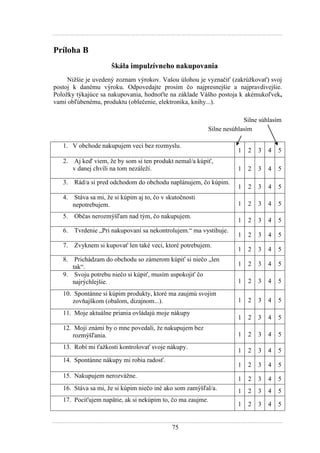 75
Príloha B
Škála impulzívneho nakupovania
Niţšie je uvedený zoznam výrokov. Vašou úlohou je vyznačiť (zakrúţkovať) svoj
postoj k danému výroku. Odpovedajte prosím čo najpresnejšie a najpravdivejšie.
Poloţky týkajúce sa nakupovania, hodnoťte na základe Vášho postoja k akémukoľvek,
vami obľúbenému, produktu (oblečenie, elektronika, knihy...).
Silne súhlasím
Silne nesúhlasím
1. V obchode nakupujem veci bez rozmyslu.
1 2 3 4 5
2. Aj keď viem, ţe by som si ten produkt nemal/a kúpiť,
v danej chvíli na tom nezáleţí. 1 2 3 4 5
3. Rád/a si pred odchodom do obchodu naplánujem, čo kúpim.
1 2 3 4 5
4. Stáva sa mi, ţe si kúpim aj to, čo v skutočnosti
nepotrebujem. 1 2 3 4 5
5. Občas nerozmýšľam nad tým, čo nakupujem.
1 2 3 4 5
6. Tvrdenie „Pri nakupovaní sa nekontrolujem.“ ma vystihuje.
1 2 3 4 5
7. Zvyknem si kupovať len také veci, ktoré potrebujem.
1 2 3 4 5
8. Prichádzam do obchodu so zámerom kúpiť si niečo „len
tak“. 1 2 3 4 5
9. Svoju potrebu niečo si kúpiť, musím uspokojiť čo
najrýchlejšie. 1 2 3 4 5
10. Spontánne si kúpim produkty, ktoré ma zaujmú svojim
zovňajškom (obalom, dizajnom...). 1 2 3 4 5
11. Moje aktuálne priania ovládajú moje nákupy
1 2 3 4 5
12. Moji známi by o mne povedali, ţe nakupujem bez
rozmýšľania. 1 2 3 4 5
13. Robí mi ťaţkosti kontrolovať svoje nákupy.
1 2 3 4 5
14. Spontánne nákupy mi robia radosť.
1 2 3 4 5
15. Nakupujem nerozváţne. 1 2 3 4 5
16. Stáva sa mi, ţe si kúpim niečo iné ako som zamýšľal/a. 1 2 3 4 5
17. Pociťujem napätie, ak si nekúpim to, čo ma zaujme.
1 2 3 4 5
 