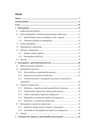 Obsah
Obsah ............................................................................................................................... 7
Zoznam tabuliek ............................................................................................................. 9
Úvod ............................................................................................................................... 10
1 Sebaregulácia........................................................................................................... 11
1.1 Krátky historický prehľad.................................................................................... 11
1.2 Pojem sebaregulácia z hľadiska rôznych prístupov definovania......................... 12
1.2.1 Definície kladúce dôraz na štandardy a ciele v správaní ............................. 12
1.2.2 Alternatívne pohľady na sebareguláciu ....................................................... 13
1.3 Zloţky sebaregulácie........................................................................................... 14
1.4 Sebaregulácia a sebakontrola .............................................................................. 16
1.5 Zlyhanie v sebaregulácii...................................................................................... 17
1.5.1 Zníţená a chybná regulácia.......................................................................... 17
1.5.2 Sebaregulačný model sily ............................................................................ 18
1.6 Zhrnutie ............................................................................................................... 19
2 Sebaregulácia v spotrebiteľskom správaní........................................................... 20
2.1 Definovanie pojmu spotrebiteľ............................................................................ 20
2.2 Spotrebiteľské správanie ..................................................................................... 21
2.2.1 Rôzne pohľady na spotrebiteľské správanie ................................................ 22
2.2.2 Nakupovanie ako proces rozhodovania ....................................................... 23
2.2.3 Všeobecné poznatky o sebaregulácii a jej vplyve na správanie sa
spotrebiteľov........................................................................................................ 25
2.3 Impulzívne nakupovanie ..................................................................................... 26
2.3.1 Reflektívno – impulzívny model spotrebiteľského správania ..................... 26
2.3.2 Charakteristika impulzívneho nakupovacieho procesu ............................... 28
2.3.3 Faktory ovplyvňujúce impulzívne nakupovanie.......................................... 31
2.3.4 Medzipohlavné rozdiely pri impulzívnom nakupovaní ............................... 33
2.3.5 Impulzívne vs. kompulzívne nakupovanie .................................................. 34
2.4 Sebaregulácia a impulzívne nakupovanie ........................................................... 35
2.4.1 Impulzívne nakupovanie ako zlyhanie v sebaregulácii................................ 36
2.4.2 Iné pohľady na sebareguláciu pri impulzívnom nakupovaní....................... 39
2.5 Zhrnutie ............................................................................................................... 40
3 Výskumný cieľ, hypotézy a operacionalizované premenné ................................ 42
 