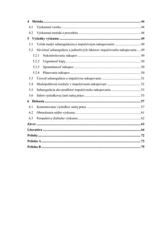 4 Metóda...................................................................................................................... 44
4.1 Výskumná vzorka................................................................................................ 44
4.2 Výskumná metóda a procedúra ........................................................................... 44
5 Výsledky výskumu .................................................................................................. 49
5.1 Vzťah medzi sebareguláciou a impulzívnym nakupovaním ............................... 49
5.2 Súvislosť sebaregulácie a jednotlivých faktorov impulzívneho nakupovania .... 49
5.2.1 Nekontrolovanie nákupov............................................................................ 49
5.2.2 Urgentnosť kúpy .......................................................................................... 50
5.2.3 Sponntánnosť nákupov ................................................................................ 50
5.2.4 Plánovanie nákupov..................................................................................... 50
5.3 Úroveň sebaregulácie a impulzívne nakupovanie ............................................... 51
5.4 Medzipohlavné rozdiely v impulzívnom nakupovaní ......................................... 52
5.5 Sebaregulácia ako prediktor impulzívneho nakupovania.................................... 53
5.6 Súhrn výsledkovej časti našej práce.................................................................... 55
6 Diskusia.................................................................................................................... 57
6.1 Komentovanie výsledkov našej práce ................................................................. 57
6.2 Obmedzenia nášho výskumu............................................................................... 61
6.3 Perspektívy ďalšieho výskumu............................................................................ 62
Záver .............................................................................................................................. 63
Literatúra ...................................................................................................................... 64
Prílohy............................................................................................................................ 72
Príloha A........................................................................................................................ 73
Príloha B ........................................................................................................................ 75
 