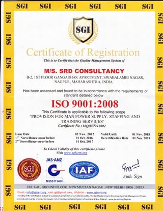 SGI $GI $$r fI$I fTGI
ttrnv
u
{ft
-TJ
II
5trttrtn
nlrhU,a
-a
-I"r
x
This is to Certify that the Quality Management System of
M/S. SRD CONSULTANGY
B.2, lST FT,OOR GA}IGADHT{R APARTMENT, SWABALAMBI NAGAR,
NAGPTIR, MAHARASHTRA, INDIA
Has been assessed and found to be in accordance with the requirements of
standard detailed below
ISO 9001 :2008
This Certificate is applicable to the following scope
..PROVISION FOR MAN POWER SUPPLY. STAFFING AND
TRAINING SERVICES"
Certificate No : I0Q/SCN/10002
(&
ATJ
H
a*I.c
-
TIrn
-u
II/74
-n
Hrh
-*
FIrl
--&
Issue Date
I't Surveillance on or before
2nd Surveillance on or before
02 Nov. 2015 Valid Until: 01 Nov. 2018
01 Oct. 2016 Recertification Date 0l Nov. 2018
01 Oct.2017
uATJ
T
utl.l
H
u
-I.r
I
a
-I.f
II
-rn
--a
To Check Validity of this certificate please
. Visit W;XlSlrgE
qffi'/
Auth. Sign
HO: E48 , GROTIND FLOOR , NEW MULTANNAGAR , NEW DELHI-110056 , INDIA
Emai I :- info@sgi ce rt.org, ce rt.sgi @gmail.com, We bsite :- www.sgi ce rt.org
*validityof the ceftif cate is subjectto successfulcompletion of surveillanceaudits, The Certificate remains the propertyof SGI Management Prirate
Limitedandmustbereturnedonrequest.UdofJointAccreditationSlstemofAustnlia&NewZealand, www.jasanz.org/Register
aa
ta:
ItGI
'l
M5551114tN
SGI $GI ItGI !t{}r $$r s$I
 