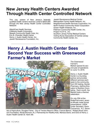 PAGE 10 │ NJPCA
New Jersey Health Centers Awarded
Through Health Center Controlled Network
This July, sixteen of New Jersey’s federally
qualified health centers received a total of $625,000
through the New Jersey Health Center Controlled
Network!
AtlantiCare Health Services
CAMcare Health Corporation
Newark Community Health Care, Inc.
Eric B. Chandler Health Cetner
Henry J. Austin Health Center, Inc.
Jewish Renaissance Foundation, Inc.
Henry J. Austin Health Center Sees
Second Year Success with Greenwood
Farmer's Market
The Greenwood
Farmer's
Market opened its sec-
ond year of operations
on June 13, 2016.
Henry J. Austin Health
Center is a founding
partner and provides
different services each
week to the community,
from HIV testing, Dental,
Pharmacy, Asthma Edu-
cation to Nutrition Coun-
seling. Each month, the
Market hosts a themed
celebration.
On July 25th at the
WaterFest event, sever-
al officials made formal
presentations: USDA
Under Secretary, Kevin
Concannon; N.J. Secre-
tary of Agriculture, Douglas Fisher; City of Trenton Mayor's Office, Francis Blanco; Robert Wood John-
son Foundation, Nicole Bronzon; N.J. Partnership for Healthy Kids, Marissa Davis; and CEO of Henry J.
Austin Health Center Dr. Kemi Alli.
Jewish Renaissance Medical Center
Metropolitan Family Health Network, Inc.
Neighborhood Health Services Corporation, Inc.
North Hudson Community Action Corporation
Ocean Health Initiatives, Inc.
Paterson Community Health Center, Inc.
Project H.O.P.E., Inc.
Southern Jersey Family Medical Centers
Visiting Nurse Association of Central Jersey
Community Health Center, Inc.
 
