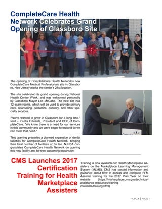 NJPCA │ PAGE 11
The opening of CompleteCare Health Network's new
CompleteCare Medical Professionals site in Glassbo-
ro, New Jersey marks the center's 21st location.
The site celebrated its grand opening during National
Health Center Week, and was welcomed personally
by Glassboro Mayor Leo McCabe. The new site has
12 exam rooms, which will be used to provide primary
care, counseling, pediatrics, podiatry, and other spe-
cialty services.
"We've wanted to grow in Glassboro for a long time,"
said J. Curtis Edwards, President and CEO of Com-
pleteCare. "We know there is a need for our services
in this community and we were eager to expand so we
can meet that need."
This opening precedes a planned expansion of dental
facilities for CompleteCare Health Network, bringing
their total number of facilities up to ten. NJPCA con-
gratulates CompleteCare Health Network on opening
this new facility and for their upcoming expansion!
CompleteCare Health
Network Celebrates Grand
Opening of Glassboro Site
CMS Launches 2017
Certification
Training for Health
Marketplace
Assisters
Training is now available for Health Marketplace As-
sisters on the Marketplace Learning Management
System (MLMS). CMS has posted information and
guidance about how to access and complete FFM
Assister training for the 2017 Plan Year on their
website (https://marketplace.cms.gov/technical-
assistance-resources/training-
materials/training.html)
 