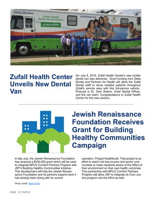 PAGE 12 │ NJPCA
Zufall Health Center
Unveils New Dental
Van
On July 8, 2016, Zufall Health Center's new mobile
dental van was delivered. Grant funding from Delta
Dental and Partners for Health will allow the Zufall
Dental staff to serve isolated patients throughout
Zufall's service area with this full-service vehicle.
Pictured is Dr. Sam Wakim, Chief Dental Officer,
and the van team. Congratulations to Zufall Health
Center for this new venture.
In late July, the Jewish Renaissance Foundation
has received a $250,000 grant which will be used
to integrate BPU's Comfort Partners Program with
JRF's Building Healthy Communities initiative.
This development will help the Jewish Renais-
sance Foundation and its partners expand work it
has already been doing with its current
Jewish Renaissance
Foundation Receives
Grant for Building
Healthy Communities
Campaign
Photo credit: Sierra Club
operation, Project Healthbuild. That project is an
effort to reach into low-income and senior com-
munities to make residents aware of the effect of
their environment on their own health outcomes.
This partnership with BPU's Comfort Partners
Program will allow JRF to integrate its Civic Jus-
tice program into the effort as well.
 