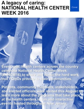 PAGE 14 │ NJPCA
A legacy of caring:
NATIONAL HEALTH CENTER
WEEK 2016
Cover
Every year, health centers across the country
celebrate National Health Center Week
(#NHCW16) to share and honor the hard work
that FQHCs provide to their communities.
Patients, community members, stakeholders,
and elected officials were invited this August to
learn more about the programs that take place
at the health centers in fun and interactive
events hosted throughout New Jersey.
 