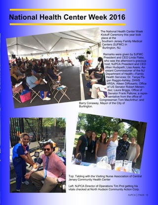 NJPCA │ PAGE 15
National Health Center Week 2016
The National Health Center Week
Kickoff Ceremony this year took
place at the
Southern Jersey Family Medical
Centers (SJFMC) in
Burlington, NJ.
Remarks were given by SJFMC
President and CEO Linda Flake,
who was the afternoon’s gracious
host; NJPCA President and CEO
Jillian Hudspeth; Lisa Asare, As-
sistant Commissioner of the NJ
Department of Health—Family
Health Services; Dr. Tanya Pa-
gan Raggio-Ashley, DHHS
HRSA; Aileen DiRosario, Office
of US Senator Robert Menen-
dez; Laura Briggs, Office of
Senator Frank Pallone; a repre-
sentative from the office of
Congressman Tom MacArthur; and
Barry Conaway, Mayor of the City of
Burlington.
Top: Tabling with the Visiting Nurse Association of Central
Jersey Community Health Center
Left: NJPCA Director of Operations Tim Prol getting his
vitals checked at North Hudson Community Action Corp.
 