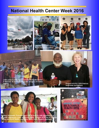 PAGE 16 │ NJPCA
Henry J. Austin Health
Center’s Health Fair
AtlantiCare’s 10th Annual
Picnic for the Homeless
Clowning around at St. James
Medical Center
Project H.O.P.E. CEO Patricia
DeShields and patient
Little patients of Rutgers Community Health Center
in Newark, NJ learning about the dangers of hidden
sugars.
Jillian Hudspeth, President and CEO of NJPCA, with Department of
Health colleagues Linda Anderson (right), Director of Office of Primary
Care and Rural Health; and Carla Carter (left), Program Manager.
National Health Center Week 2016
 
