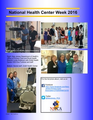 PAGE 18 │ NJPCA
For the full photo album, visit us on
Facebook
https://www.facebook.com/New-
Jersey-Primary-Care-
Association-215263448872079/
Twitter
@NewJersey_PCA
National Health Center Week 2016
North Hudson Community Action Corporation
Honored guests at the National Health Center Week Kickoff
Event at Southern Jersey Family Medical Center
Right: New Jersey Department of Health’s
Office of Primary Care and Rural Health
Director Linda Anderson with Zufall Health
Center CEO Eva Turbiner and staff
Bottom: Dental staff, Zufall Health Center
 