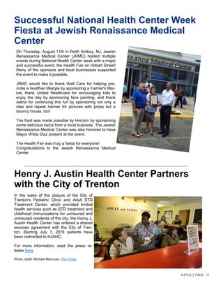 NJPCA │ PAGE 19
Henry J. Austin Health Center Partners
with the City of Trenton
In the wake of the closure of the City of
Trenton's Pediatric Clinic and Adult STD
Treatment Center, which provided limited
health services such as STD treatment and
childhood immunizations for uninsured and
uninsured residents of the city, the Henry J.
Austin Health Center has entered a shared
services agreement with the City of Tren-
ton. Starting July 1, 2016 patients have
been redirected to HJAHC.
For more information, read the press re-
lease here.
Photo credit: Michael Mancuso, The Times
Successful National Health Center Week
Fiesta at Jewish Renaissance Medical
Center
On Thursday, August 11th in Perth Amboy, NJ, Jewish
Renaissance Medical Center (JRMC) hosted multiple
events during National Health Center week with a major
and successful event, the Health Fair on Hobart Street!
Many of the sponsors and local businesses supported
the event to make it possible.
JRMC would like to thank Well Care for helping pro-
mote a healthier lifestyle by sponsoring a Farmer's Mar-
ket, thank United Healthcare for encouraging kids to
enjoy the day by sponsoring face painting, and thank
Aetna for continuing this fun by sponsoring not only a
step and repeat banner for pictures with props but a
bouncy house, too!
The food was made possible by Horizon by sponsoring
some delicious tacos from a local business. The Jewish
Renaissance Medical Center was also honored to have
Mayor Wilda Diaz present at the event.
The Health Fair was truly a fiesta for everyone!
Congratulations to the Jewish Renaissance Medical
Center.
 
