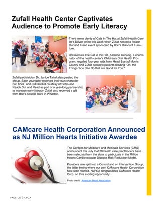 PAGE 20 │ NJPCA
Zufall Health Center Captivates
Audience to Promote Early Literacy
There were plenty of Cats In The Hat at Zufall Health Cen-
ter's Dover office this week when Zufall hosted a Reach
Out and Read event sponsored by Bob's Discount Furni-
ture.
Dressed as The Cat in the Hat, Karoline Genung, a coordi-
nator of the health center's Children's Oral Health Pro-
gram, regaled four-year olds from Head Start of Morris
County and Zufall pediatric patients reading "Oh, the
Things You Can Do that are Good for You."
Zufall pediatrician Dr. Janice Taitel also greeted the
group. Each youngster received their own character
hat, book, and red blanket courtesy of Bob's and
Reach Out and Read as part of a year-long partnership
to increase early literacy. Zufall also received a gift
from Bob's newest store in Wharton.
CAMcare Health Corporation Announced
as NJ Million Hearts Initiative Awardee
The Centers for Medicare and Medicaid Services (CMS)
announced this July that 30 health care practitioners have
been selected from the state to participate in the Million
Hearts Cardiovascular Disease Risk Reduction Model.
Providers are split into a Control and an Intervention Group,
the latter being where our own CAMcare Health Corporation
has been named. NJPCA congratulates CAMcare Health
Corp. on this exciting opportunity.
Photo credit: American Heart Association
 
