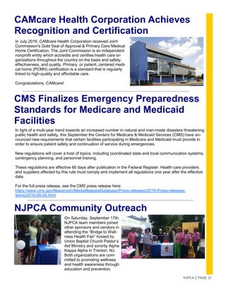 NJPCA │ PAGE 21
CMS Finalizes Emergency Preparedness
Standards for Medicare and Medicaid
Facilities
In light of a multi-year trend towards an increased number in natural and man-made disasters threatening
public health and safety, this September the Centers for Medicare & Medicaid Services (CMS) have an-
nounced new requirements that certain facilities participating in Medicare and Medicaid must provide in
order to ensure patient safety and continuation of service during emergencies.
New regulations will cover a host of topics, including coordinated state and local communication systems,
contingency planning, and personnel training.
These regulations are effective 60 days after publication in the Federal Register. Health care providers
and suppliers affected by this rule must comply and implement all regulations one year after the effective
date.
For the full press release, see the CMS press release here:
https://www.cms.gov/Newsroom/MediaReleaseDatabase/Press-releases/2016-Press-releases-
items/2016-09-08.html.
CAMcare Health Corporation Achieves
Recognition and Certification
In July 2016, CAMcare Health Corporation received Joint
Commission's Gold Seal of Approval & Primary Care Medical
Home Certification. The Joint Commission is an independent
nonprofit entity which accredits and certifies health care or-
ganizations throughout the country on the basis and safety,
effectiveness, and quality. Primary, or patient, centered medi-
cal home (PCMH) certification is a standard that is regularly
linked to high-quality and affordable care.
Congratulations, CAMcare!
NJPCA Community Outreach
On Saturday, September 17th,
NJPCA team members joined
other sponsors and vendors in
attending the “Bridge to Well-
ness Health Fair” hosted by
Union Baptist Church Pastor’s
Aid Ministry and sorority Alpha
Kappa Alpha in Trenton, NJ.
Both organizations are com-
mitted to promoting wellness
and health awareness through
education and prevention.
 
