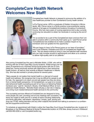 NJPCA │ PAGE 23
CompleteCare Health Network
Welcomes New Staff!
CompleteCare Health Network is pleased to announce the addition of a
new healthcare provider to their Cumberland County health centers.
LaTia Pierce-Lamar, APN is a graduate of Walden University in Minne-
apolis, MN. Pierce-Lamar is a family practice nurse practitioner seeing
patients of all ages at CompleteCare locations throughout Cumberland
County. She has many years of nursing experience and is also currently
continuing her education to obtain her doctorate in nursing by the end of
2017.
“I'm so excited to be a part of the CompleteCare team and love that I am
able to practice within a community that I grew up in,” said Pierce-Lamar.
“CompleteCare has enabled me to make a positive impact on my
hometown and I am grateful for this opportunity.”
“We are happy to have LaTia Pierce-Lamar on our team of providers,”
said Curtis Edwards, President and CEO of CompleteCare Health Net-
work. “We are always looking to bring in new and talented staff members
who can help increase access to appointments and allow us to continue
to deliver high-quality care to our patients.”
Also joining CompleteCare this year is Michelle Walsh, LCSW, who will be
working with two of their Cape May County locations. Walsh brings over six
years of experience as a licensed clinical social worker with her to Com-
pleteCare, having previously worked with AtlantiCare in their behavioral
health division, as well as most recently at Mission Healthcare in Atlantic
City. She has also worked in private practice for several years.
“Many people do not realize that mental health is a vital part of overall
health and wellness. We recognize that it may be difficult for people to ask
for help. Our approach is to reach out and ask people how they are doing
from a mental health perspective. At CompleteCare, our goal is to incorpo-
rate behavioral health counseling as part of our focus on delivering Patient-
Centered care,” said Dr. Sandra E. Brooks, Chief Medical Officer at Com-
pleteCare Health Network. “Michelle Walsh will play a vital role in helping
us to bring much needed behavioral health services to the community.”
The counseling services offered at CompleteCare are designed to bring
more people into care, providing one-on-one meetings with counselors. Pa-
tients are invited to seek care for a variety of topics including relationship
and family difficulties, self-esteem, depression, anxiety, grief, alcohol and
drug use, PTSD, eating disorders and any other subjects that benefit from talking to someone in a confiden-
tial and supportive environment.
To schedule an appointment with Walsh in either the Cape May Court House CompleteCare site, located at 3
Broadway or the Wildwood Medical & Dental Professionals location at 3700 New Jersey Avenue in Wildwood
call 609-465-0258 or visit CompleteCareNJ.org.
 