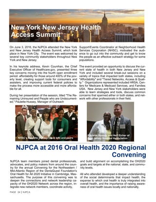 PAGE 24 │ NJPCA
NJPCA at 2016 Oral Health 2020 Regional
Convening
NJPCA team members joined dental professionals,
advocates, and policy makers from around the coun-
try for the annual Convening for the Northeastern /
Mid-Atlantic Region of the DentaQuest Foundation's
Oral Health for All 2020 Initiative in Cambridge, Mas-
sachusetts. The purpose of this convening was to
deepen the connections and network leadership ca-
pacity of the OH2020 Network across the region, in-
tegrate new network members, coordinate activity,
On June 3, 2016, the NJPCA attended the New York
and New Jersey Health Access Summit, which took
place in New York City. The event was welcomed by
several key community stakeholders throughout New
York and New Jersey.
In his keynote address, Kevin Counihan, the Chief
Executive Officer of Healthcare.gov, presented three
key concerns moving into the fourth open enrollment
period: affordability for those around 400% of the pov-
erty level, creating support tools for consumers and
assisters, and improving current federal policies to
make the process more accessible and more afforda-
ble for all.
During her presentation of the session, titled "The Re-
maining Uninsured and People who are Undocument-
ed," Paulette Hussey, Manager of Outreach
New York New Jersey Health
Access Summit
Support/Events Coordinator at Neighborhood Health
Services Corporation (NHSC), motivated the audi-
ence to go out into the community and get to know
the people as an effective outreach strategy for some
populations.
The event provided an opportunity to discuss the cur-
rent state of health in both New Jersey and New
York and included several break-out sessions on a
variety of topics that impacted both states, including
"Affordability" and "Tiered Networks, Access & Quali-
ty." Organizations represented included HRSA, Cen-
ters for Medicare & Medicaid Services, and Families
USA. New Jersey and New York stakeholders were
able to learn strategies and tools, discuss common
concerns that spanned either or both states, and net-
work with other professionals in their field.
and build alignment on accomplishing the OH2020
goals and targets at the national, state, and commu-
nity levels.
All who attended developed a deeper understanding
of the social determinants that impact health, the
expanse to which oral health is truly integrated into
overall health, and the importance of raising aware-
ness of oral health issues locally and nationally.
NHSC’s Paulette Hussey (back left) and peers
Paulette Hussey and Neil Eicher of
New Jersey Hospital Association
 