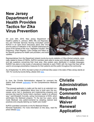 NJPCA │ PAGE 25
On June 30th, 2016, New Jersey Department of
Health's Loletha C. Johnson, MSN, RN, and Reproduc-
tive and Perinatal Services Nursing Consultant joined
NJPCA in an open forum discussion about Zika Virus
and the status of infiltration in NJ. NJDOH addressed the
issue of the spread of the virus. Highlights included: Zika
Pregnancy; Infant Registry; Care Linkage and follow up;
NJ Specific guidance for health care providers; and travel
updates.
Representatives from the Department shared county-by-county statistics of Zika-infected patients, espe-
cially related to those of FQHCs. NJPCA members were able to review and critically assess information,
and ask questions concerning their local area. Zika posters were distributed in multiple languages.
NJDOH has plans to ship boxes of educational materials to each FQHC with the hope that they will be
used to encourage preventative measures for their patients and the public throughout the community.
As of September 15, 2016, the total number of confirmed Zika cases in the state of New Jersey stands at
128. For county-by-county listing, please click here.
In June, the Christie Administration released for comment the
State's draft renewal application for the Comprehensive Medicaid
Waiver.
"The renewal application is really just the start to an extended con-
versation with our stakeholders about how to build upon the suc-
cesses we've had in developing and implementing programs and
services that meet NJ Family Care's members' needs in an efficient
way," said Elizabeth Connolly, acting Commissioner of DHS, which
administers the Medicaid program. "In the last four years, we've
made Medicaid very patient-centered by adopting national best
practices and uniquely tailoring our health care model."
NJPCA submitted comments on the NJ Medicaid Waiver
Renewal Application. For more information on this story, read the
press release here.
 