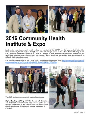 NJPCA │ PAGE 27
Last month, several community health centers and members of the NJPCA had the opportunity to attend the
2016 Community Health Institute (CHI) & Expo. The CHI & Expo serves as the official Annual Meeting of NA-
CHC and was held from August 28-30, 2016 in Chicago, Il. Both members of our health centers and the
NJPCA received valuable information on various topics within healthcare and walked away with resources to
utilize in their respective areas.
For additional information on the CHI & Expo, please see the program here: http://meetings.nachc.com/wp-
content/uploads/2016/07/2016CHI-for-PRINT-Web-FINAL-07-25-16.pdf
2016 Community Health
Institute & Expo
Top: NJPCA team members with national colleagues.
Right: Celebrity sighting! NJPCA Director of Operations
Tim Prol spotted Ernie Hudson, most famous for his role as
Winston Zeddemore in the Ghostbusters film series, main-
taining good health as he jogged through the streets of
Chicago.
 