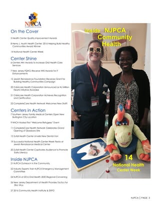 NJPCA │ PAGE 3
On the Cover
5 Health Center Quality Improvement Awards
8 Henry J. Austin Health Center: 2016 Helping Build Healthy
Communities Award Winner
14 National Health Center Week
Center Shine
6 Centers Win Awards to Increase Oral Health Care
Services
7 New Jersey FQHCs Receive HHS Awards for IT
Enhancements
12 Jewish Renaissance Foundation Receives Grant for
Building Healthy Communities Campaign
20 CAMcare Health Corporation Announced as NJ Million
Hearts Initiative Awardee
21 CAMcare Health Corporation Achieves Recognition
and Certification
23 CompleteCare Health Network Welcomes New Staff!
Centers in Action
7 Southern Jersey Family Medical Centers Open New
Burlington City Location
9 NHCH Hosted First “Welcome Refugees” Event
11 CompleteCare Health Network Celebrates Grand
Opening of Glassboro Site
12 Zufall Health Center Unveils New Dental Van
19 Successful National Health Center Week Fiesta at
Jewish Renaissance Medical Center
20 Zufall Health Center Captivates Audience to Promote
Early Literacy
Inside NJPCA
21 NJPCA Outreach in the Community
22 Industry Experts Train NJPCA Emergency Management
Committee
24 NJPCA at 2016 Oral Health 2020 Regional Convening
26 New Jersey Department of Health Provides Tactics for
Zika Virus
27 2016 Community Health Institute & EXPO
14
National Health
Center Week
Inside NJPCA
Community
Health
 