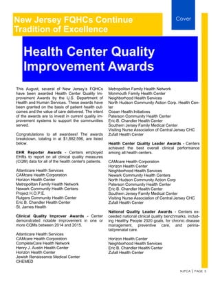 NJPCA │ PAGE 5
This August, several of New Jersey’s FQHCs
have been awarded Health Center Quality Im-
provement Awards by the U.S. Department of
Health and Human Services. These awards have
been granted on the basis of patient health out-
comes and the value of care delivered. The intent
of the awards are to invest in current quality im-
provement systems to support the communities
served.
Congratulations to all awardees! The awards
breakdown, totaling in at $1,882,596, are listed
below.
EHR Reporter Awards - Centers employed
EHRs to report on all clinical quality measures
(CQM) data for all of the health center's patients.
Atlanticare Health Services
CAMcare Health Corporation
Horizon Health Center
Metropolitan Family Health Network
Newark Community Health Centers
Project H.O.P.E.
Rutgers Community Health Center
Eric B. Chandler Health Center
St. James Health
Clinical Quality Improver Awards - Center
demonstrated notable improvement in one or
more CQMs between 2014 and 2015.
Atlanticare Health Services
CAMcare Health Corporation
CompleteCare Health Network
Henry J. Austin Health Center
Horizon Health Center
Jewish Renaissance Medical Center
CHEMED
New Jersey FQHCs Continue
Tradition of Excellence
Cover
Health Center Quality
Improvement Awards
Metropolitan Family Health Network
Monmouth Family Health Center
Neighborhood Health Services
North Hudson Community Action Corp. Health Cen-
ter
Ocean Health Initiatives
Paterson Community Health Center
Eric B. Chandler Health Center
Southern Jersey Family Medical Center
Visiting Nurse Association of Central Jersey CHC
Zufall Health Center
Health Center Quality Leader Awards - Centers
achieved the best overall clinical performance
among all health centers.
CAMcare Health Corporation
Horizon Health Center
Neighborhood Health Services
Newark Community Health Centers
North Hudson Community Action Corp
Paterson Community Health Center
Eric B. Chandler Health Center
Southern Jersey Family Medical Center
Visiting Nurse Association of Central Jersey CHC
Zufall Health Center
National Quality Leader Awards - Centers ex-
ceeded national clinical quality benchmarks, includ-
ing Healthy People 2020 goals, for chronic disease
management, preventive care, and perina-
tal/prenatal care.
Horizon Health Center
Neighborhood Health Services
Eric B. Chandler Health Center
Zufall Health Center
 