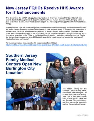 NJPCA │ PAGE 7
This September, the NJPCA is happy to announce that all 23 of New Jersey's FQHCs will benefit from
awards distributed through the U.S. Department of Health and Human Services (HHS), bringing a total of
over $1.6 million to New Jersey health centers as part of a national push to support health information tech-
nology.
The Department says that "the funding will support health information technology enhancements to acceler-
ate health centers' transition to value-based models of care, improve efforts to share and use information to
support better decisions, and increase engagement in delivery system transformation. To support these
goals, all purchases or upgrades of electronic health record systems made with the funding must use tech-
nology that is certified by the Office of the National Coordinator for Health Information Technology. This is
the first significant investment since 2009 directly awarded to health centers to support the purchase of
health information technology."
For more information, please see the full press release from HHS at
http://www.hhs.gov/about/news/2016/09/15/hhs-awards-over-87-million-health-centers-it-enhancements.html
New Jersey FQHCs Receive HHS Awards
for IT Enhancements
Southern Jersey
Family Medical
Centers Open New
Burlington City
Location
The ribbon cutting for the
Southern Jersey Family Medi-
cal Centers' new Burlington City
location took place on Friday,
June 3rd to the great excite-
ment of the SJFMC, New Jer-
sey Primary Care Association,
and the community stakehold-
ers that the new site will serve.
 