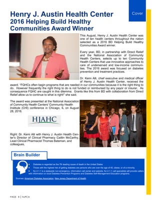 PAGE 8 │ NJPCA
Henry J. Austin Health Center
2016 Helping Build Healthy
Communities Award Winner
This August, Henry J. Austin Health Center was
one of ten health centers throughout the nation
selected as a 2016 BD Helping Build Healthy
Communities Award winner.
Every year, BD, in partnership with Direct Relief
and the National Association of Community
Health Centers, selects up to ten Community
Health Centers that use innovative approaches to
care of underserved and low-income communi-
ties. The 2016 award was focused on diabetes
prevention and treatment practices.
Dr. Kemi Alli, chief executive and medical officer
of Henry J. Austin Health Center, received the
award. “FQHCs often begin programs that are needed in our communities because it is the right thing to
do. However frequently the right thing to do is not funded or reimbursed by any payor or insurer. As
consequence FQHC are caught in this dilemma. Grants like this from BD with collaboration from Direct
Relief allow us to continue to what is right!” she said.
The award was presented at the National Association
of Community Health Centers' Community Health
Institute (CHI) conference in Chicago, IL on August
28, 2016.
Right: Dr. Kemi Alli with Henry J. Austin Health Cen-
ter’s Director of Clinical Pharmacy Caitlin McCarthy,
Lead Clinical Pharmacist Thomas Bateman, and
colleagues,
 Diabetes is regarded as the 7th leading cause of death in the United States
 Those with the highest risk of getting diabetes are persons who are over the age of 45, obese, or of a minority.
 NJ 2-1-1 is a statewide non-emergency, information call center and website. NJ 2-1-1 call specialists will provide callers
with information on local Diabetes Prevention Programs and Diabetes Self-Management Education programs.
Sources: American Diabetes Association, New Jersey Department of Health
Brain Builder
Cover
 