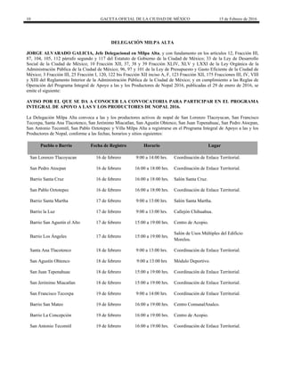 10 GACETA OFICIAL DE LA CIUDAD DE MÉXICO 15 de Febrero de 2016
DELEGACIÓN MILPA ALTA
JORGE ALVARADO GALICIA, Jefe Delegacional en Milpa Alta, y con fundamento en los artículos 12, Fracción III,
87, 104, 105, 112 párrafo segundo y 117 del Estatuto de Gobierno de la Ciudad de México; 33 de la Ley de Desarrollo
Social de la Ciudad de México; 10 Fracción XII, 37, 38 y 39 Fracción XLIV, XLV y LXXI de la Ley Orgánica de la
Administración Pública de la Ciudad de México; 96, 97 y 101 de la Ley de Presupuesto y Gasto Eficiente de la Ciudad de
México; 3 Fracción III, 25 Fracción I, 120, 122 bis Fracción XII inciso A, F, 123 Fracción XII, 175 Fracciones III, IV, VIII
y XIII del Reglamento Interior de la Administración Pública de la Ciudad de México; y en cumplimiento a las Reglas de
Operación del Programa Integral de Apoyo a las y los Productores de Nopal 2016, publicadas el 29 de enero de 2016, se
emite el siguiente:
AVISO POR EL QUE SE DA A CONOCER LA CONVOCATORIA PARA PARTICIPAR EN EL PROGRAMA
INTEGRAL DE APOYO A LAS Y LOS PRODUCTORES DE NOPAL 2016.
La Delegación Milpa Alta convoca a las y los productores activos de nopal de San Lorenzo Tlacoyucan, San Francisco
Tecoxpa, Santa Ana Tlacotenco, San Jerónimo Miacatlan, San Agustín Ohtenco, San Juan Tepenahuac, San Pedro Atocpan,
San Antonio Tecomitl, San Pablo Oztotepec y Villa Milpa Alta a registrarse en el Programa Integral de Apoyo a las y los
Productores de Nopal, conforme a las fechas, horarios y sitios siguientes:
Pueblo o Barrio Fecha de Registro Horario Lugar
San Lorenzo Tlacoyucan 16 de febrero 9:00 a 14:00 hrs. Coordinación de Enlace Territorial.
San Pedro Atocpan 16 de febrero 16:00 a 18:00 hrs. Coordinación de Enlace Territorial.
Barrio Santa Cruz 16 de febrero 16:00 a 18:00 hrs. Salón Santa Cruz.
San Pablo Oztotepec 16 de febrero 16:00 a 18:00 hrs. Coordinación de Enlace Territorial.
Barrio Santa Martha 17 de febrero 9:00 a 13:00 hrs. Salón Santa Martha.
Barrio la Luz 17 de febrero 9:00 a 13:00 hrs. Callejón Chihuahua.
Barrio San Agustín el Alto 17 de febrero 15:00 a 19:00 hrs. Centro de Acopio.
Barrio Los Ángeles 17 de febrero 15:00 a 19:00 hrs.
Salón de Usos Múltiples del Edificio
Morelos.
Santa Ana Tlacotenco 18 de febrero 9:00 a 13:00 hrs. Coordinación de Enlace Territorial.
San Agustín Ohtenco 18 de febrero 9:00 a 13:00 hrs Módulo Deportivo.
San Juan Tepenahuac 18 de febrero 15:00 a 19:00 hrs. Coordinación de Enlace Territorial.
San Jerónimo Miacatlan 18 de febrero 15:00 a 19:00 hrs. Coordinación de Enlace Territorial.
San Francisco Tecoxpa 19 de febrero 9:00 a 14:00 hrs. Coordinación de Enlace Territorial.
Barrio San Mateo 19 de febrero 16:00 a 19:00 hrs. Centro ComunalAnalco.
Barrio La Concepción 19 de febrero 16:00 a 19:00 hrs. Centro de Acopio.
San Antonio Tecomitl 19 de febrero 16:00 a 19:00 hrs. Coordinación de Enlace Territorial.
 