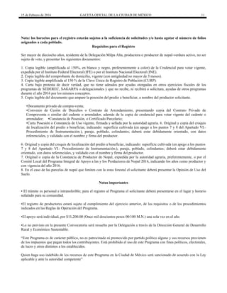 15 de Febrero de 2016 GACETA OFICIAL DE LA CIUDAD DE MÉXICO 11
Nota: los horarios para el registro estarán sujetos a la suficiencia de solicitudes y/o hasta agotar el número de folios
asignados a cada poblado.
Requisitos para el Registro
Ser mayor de dieciocho años, residente de la Delegación Milpa Alta, productora o productor de nopal-verdura activo, no ser
sujeto de veto, y presentar los siguientes documentos:
1. Copia legible (amplificada al 150%, en blanco y negro, preferentemente a color) de la Credencial para votar vigente,
expedida por el Instituto Federal Electoral (IFE) o por el Instituto Nacional Electoral (INE).
2. Copia legible del comprobante de domicilio, vigente (con antigüedad no mayor de 3 meses).
3. Copia legible amplificada al 150 % de la Clave Única de Registro de Población (CURP).
4. Carta bajo protesta de decir verdad, que no tiene adeudos por ayudas otorgadas en otros ejercicios fiscales de los
programas de SEDEREC, SAGARPA o delegacionales y que no recibe, ni recibirá o solicitara, ayudas de otros programas
durante el año 2016 por los mismos conceptos.
5. Copia legible del documento que ampare la posesión del predio a beneficiar, a nombre del productor solicitante.
•Documento privado de compra-venta;
•Convenio de Cesión de Derechos o Contrato de Arrendamiento, presentando copia del Contrato Privado de
Compraventa o similar del cedente o arrendador, además de la copia de credencial para votar vigente del cedente o
arrendador; •Constancia de Posesión, o Certificado Parcelario;
•Carta Posesión o Constancia de Uso vigente, firmada y sellada por la autoridad agraria. 6. Original y copia del croquis
de localización del predio a beneficiar, indicando: superficie cultivada (en apego a los puntos 7 y 8 del Apartado VI.-
Procedimiento de Instrumentación.), paraje, poblado, colindantes; deberá estar debidamente orientado, con datos
referenciales, y validado con el nombre y firma del productor.
6. Original y copia del croquis de localización del predio a beneficiar, indicando: superficie cultivada (en apego a los puntos
7 y 8 del Apartado VI.- Procedimiento de Instrumentación.), paraje, poblado, colindantes; deberá estar debidamente
orientado, con datos referenciales, y validado con el nombre y firma del productor.
7. Original o copia de la Constancia de Productor de Nopal, expedida por la autoridad agraria, preferentemente, o por el
Comité Local del Programa Integral de Apoyo a las y los Productores de Nopal 2016, indicando los años como productor y
con vigencia del año 2016.
8. En el caso de las parcelas de nopal que limiten con la zona forestal el solicitante deberá presentar la Opinión de Uso del
Suelo.
Notas importantes
• El trámite es personal e intransferible; para el registro al Programa el solicitante deberá presentarse en el lugar y horario
señalado para su comunidad.
•El registro de productores estará sujeto al cumplimiento del ejercicio anterior, de los requisitos o de los procedimientos
indicados en las Reglas de Operación del Programa.
•El apoyo será individual, por $11,200.00 (Once mil doscientos pesos 00/100 M.N.) una sola vez en el año.
•Lo no previsto en la presente Convocatoria será resuelto por la Delegación a través de la Dirección General de Desarrollo
Rural y Económico Sustentable.
“Este Programa es de carácter público, no es patrocinado ni promovido por partido político alguno y sus recursos provienen
de los impuestos que pagan todos los contribuyentes. Está prohibido el uso de este Programa con fines políticos, electorales,
de lucro y otros distintos a los establecidos.
Quien haga uso indebido de los recursos de este Programa en la Ciudad de México será sancionado de acuerdo con la Ley
aplicable y ante la autoridad competente”
 