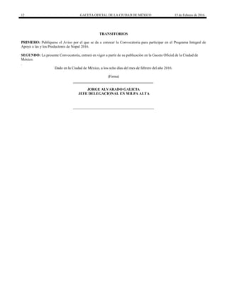 12 GACETA OFICIAL DE LA CIUDAD DE MÉXICO 15 de Febrero de 2016
TRANSITORIOS
PRIMERO: Publíquese el Aviso por el que se da a conocer la Convocatoria para participar en el Programa Integral de
Apoyo a las y los Productores de Nopal 2016.
SEGUNDO: La presente Convocatoria, entrará en vigor a partir de su publicación en la Gaceta Oficial de la Ciudad de
México.
.
Dado en la Ciudad de México, a los ocho días del mes de febrero del año 2016.
(Firma)
JORGE ALVARADO GALICIA
JEFE DELEGACIONAL EN MILPA ALTA
 
