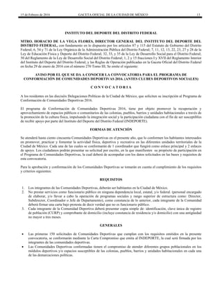 15 de Febrero de 2016 GACETA OFICIAL DE LA CIUDAD DE MÉXICO 13
INSTITUTO DEL DEPORTE DEL DISTRITO FEDERAL
MTRO. HORACIO DE LA VEGA FLORES, DIRECTOR GENERAL DEL INSTITUTO DEL DEPORTE DEL
DISTRITO FEDERAL, con fundamento en lo dispuesto por los artículos 87 y 115 del Estatuto de Gobierno del Distrito
Federal; 6, 54 y 71 de la Ley Orgánica de la Administración Pública del Distrito Federal; 7, 11, 12, 13, 22, 23, 27 y 28 de la
Ley de Educación Física y Deporte del Distrito Federal; 32, 33, y 35 de la Ley de Desarrollo Social para el Distrito Federal;
50 del Reglamento de la Ley de Desarrollo Social del Distrito Federal; 1, 2 y 15 fracciones I y XVII del Reglamento Interior
del Instituto del Deporte del Distrito Federal; y las Reglas de Operación publicadas en la Gaceta Oficial del Distrito Federal
en fecha 29 de enero de 2016 con el número 270 Tomo III; Se emite el siguiente:
AVISO POR EL QUE SE DA A CONOCER LA CONVOCATORIA PARA EL PROGRAMA DE
CONFORMACIÓN DE COMUNIDADES DEPORTIVAS 2016. (ANTES CLUBES DEPORTIVOS SOCIALES)
C O N V O C A T O R I A
A los residentes en las dieciséis Delegaciones Políticas de la Ciudad de México, que soliciten su inscripción al Programa de
Conformación de Comunidades Deportivas 2016.
El programa de Conformación de Comunidades Deportivas 2016, tiene por objeto promover la recuperación y
aprovechamiento de espacios públicos o comunitarios de las colonias, pueblos, barrios y unidades habitacionales a través de
la promoción de la cultura física, impulsando la integración social y la participación ciudadana con el fin de ser susceptibles
de recibir apoyo por parte del Instituto del Deporte del Distrito Federal (INDEPORTE).
FORMAS DE ATENCIÓN
Se atenderá hasta ciento cincuenta Comunidades Deportivas en el presente año, que lo conformen los habitantes interesados
en promover, practicar y fomentar la actividad física, deportiva y recreativa en las diferentes unidades territoriales de la
Ciudad de México. Cada una de las cuales se conformarán de 1 coordinador que fungirá como enlace principal y 2 enlaces
de apoyo. Los ciudadanos podrán presentar su solicitud por escrito, en la que manifiesten su propósito de participación en
el Programa de Comunidades Deportivas, la cual deberá de acompañar con los datos solicitados en las bases y requisitos de
esta convocatoria.
Para la aprobación y conformación de los Comunidades Deportivas se tomarán en cuenta el cumplimiento de los requisitos
y criterios siguientes:
REQUISITOS
1. Los integrantes de las Comunidades Deportivas, deberán ser habitantes en la Ciudad de México.
2. No prestar servicios como funcionario público en ninguna dependencia local, estatal, y/o federal. (personal encargado
de elaborar, y/o llevar a cabo la operación de programas sociales y rango superior de estructura como: Director,
Subdirector, Coordinador o Jefe de Departamento), como constancia de lo anterior, cada integrante de la Comunidad
deberá firmar una carta bajo protesta de decir verdad que no es funcionario público.
3. Cada integrante de la Comunidad Deportiva deberá presentar copia simple de: identificación, clave única de registro
de población (CURP) y comprobante de domicilio (incluye constancia de residencia y/o domicilio) con una antigüedad
no mayor a tres meses.
GENERALES
 Las primeras 150 solicitudes de Comunidades Deportivas que cumplan con los requisitos emitidos en la presente
convocatoria, se conformarán mediante la Carta Compromiso que emita al INDEPORTE, la cual será firmada por los
integrantes de las comunidades deportivas.
 Las Comunidades Deportivas conformadas tienen el compromiso de atender diferentes grupos poblacionales en los
módulos deportivos y/o espacios susceptibles de las colonias, pueblos, barrios y unidades habitacionales en cada una
de las demarcaciones políticas.
 