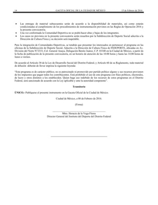 14 GACETA OFICIAL DE LA CIUDAD DE MÉXICO 15 de Febrero de 2016
 Las entregas de material subsecuentes serán de acuerdo a la disponibilidad de materiales, así como estarán
condicionadas al cumplimiento de los procedimientos de instrumentación previstos en las Reglas de Operación 2016 y
la presente convocatoria.
 Una vez conformada la Comunidad Deportiva no se podrá hacer altas y bajas de los integrantes.
 Los casos no previstos en la presente convocatoria serán resueltos por la Subdirección de Deporte Social adscrita a la
Dirección de Cultura Física y su decisión será inapelable.
Para la integración de Comunidades Deportivas, se tendrán que presentar los interesados en pertenecer al programa en las
oficinas de la Subdirección de Deporte Social, Adscrita a la Dirección de Cultura Física de INDEPORTE, ubicadas en Av.
División del Norte N°2333, Col. General Anaya, Delegación Benito Juárez, C.P. 03340 en la Ciudad de México, a partir de
la fecha de publicación de la presente convocatoria, en un horario de atención de las 10:00 horas y hasta las 14:00 horas de
lunes a viernes.
De acuerdo al Artículo 38 de la Ley de Desarrollo Social del Distrito Federal, y Artículo 60 de su Reglamento, todo material
de difusión deberán de llevar impresa la siguiente leyenda:
“Este programa es de carácter público, no es patrocinado ni promovido por partido político alguno y sus recursos provienen
de los impuestos que pagan todos los contribuyentes. Está prohibido el uso de este programa con fines políticos, electorales,
de lucro y otros distintos a los establecidos. Quien haga uso indebido de los recursos de estos programas en el Distrito
Federal, será sancionado de acuerdo con la Ley aplicable y ante la autoridad competente”.
Transitorio
ÚNICO.- Publíquese el presente instrumento en la Gaceta Oficial de la Ciudad de México.
Ciudad de México, a 08 de Febrero de 2016.
(Firma)
_________________________________________
Mtro. Horacio de la Vega Flores
Director General del Instituto del Deporte del Distrito Federal
 