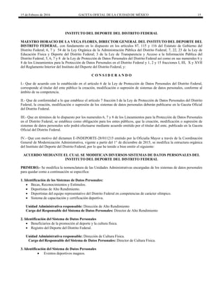 15 de Febrero de 2016 GACETA OFICIAL DE LA CIUDAD DE MÉXICO 15
INSTITUTO DEL DEPORTE DEL DISTRITO FEDERAL
MAESTRO HORACIO DE LA VEGA FLORES, DIRECTOR GENERAL DEL INSTITUTO DEL DEPORTE DEL
DISTRITO FEDERAL, con fundamento en lo dispuesto en los artículos 87, 115 y 116 del Estatuto de Gobierno del
Distrito Federal; 6, 7 y 54 de la Ley Orgánica de la Administración Pública del Distrito Federal; 7, 22, 23 de la Ley de
Educación Física y Deporte del Distrito Federal; 3 de la Ley de Transparencia y Acceso a la Información Pública del
Distrito Federal; 5, 6, 7 y 8 de la Ley de Protección de Datos Personales del Distrito Federal así como en sus numerales 6 y
8 de los Lineamientos para la Protección de Datos Personales en el Distrito Federal y 1, 2 y 15 fracciones I, III, X y XVII
del Reglamento Interior del Instituto del Deporte del Distrito Federal, y:
C O N S I D E R A N D O
I.- Que de acuerdo con lo establecido en el artículo 6 de la Ley de Protección de Datos Personales del Distrito Federal,
corresponde al titular del ente público la creación, modificación o supresión de sistemas de datos personales, conforme al
ámbito de su competencia.
II.- Que de conformidad a lo que establece el artículo 7 fracción I de la Ley de Protección de Datos Personales del Distrito
Federal, la creación, modificación o supresión de los sistemas de datos personales deberán publicarse en la Gaceta Oficial
del Distrito Federal.
III.- Que en términos de lo dispuesto por los numerales 6, 7 y 8 de los Lineamientos para la Protección de Datos Personales
en el Distrito Federal, se establece como obligación para los entes públicos, que la creación, modificación o supresión de
sistemas de datos personales solo podrá efectuarse mediante acuerdo emitido por el titular del ente, publicado en la Gaceta
Oficial del Distrito Federal.
IV.- Que con motivo del dictamen E-INDEPORTE-28/011215 emitido por la Oficialía Mayor a través de la Coordinación
General de Modernización Administrativa, vigente a partir del 1° de diciembre de 2015, se modifica la estructura orgánica
del Instituto del Deporte del Distrito Federal, por lo que he tenido a bien emitir el siguiente:
ACUERDO MEDIANTE EL CUAL SE MODIFICAN DIVERSOS SISTEMAS DE DATOS PERSONALES DEL
INSTITUTO DEL DEPORTE DEL DISTRITO FEDERAL
PRIMERO.- Se modifica la nomenclatura de las Unidades Administrativas encargadas de los sistemas de datos personales
para quedar como a continuación se especifica:
1. Identificación de los Sistemas de Datos Personales:
 Becas, Reconocimientos y Estímulos.
 Deportistas de Alto Rendimiento.
 Deportistas del equipo representativo del Distrito Federal en competencias de carácter olímpico.
 Sistema de capacitación y certificación deportiva.
Unidad Administrativa responsable: Dirección de Alto Rendimiento
Cargo del Responsable del Sistema de Datos Personales: Director de Alto Rendimiento
2. Identificación del Sistema de Datos Personales
 Beneficiarios de la promoción al deporte y la cultura física.
 Registro del Deporte del Distrito Federal.
Unidad Administrativa responsable: Dirección de Cultura Física.
Cargo del Responsable del Sistema de Datos Personales: Director de Cultura Física.
3. Identificación del Sistema de Datos Personales
 Eventos deportivos magnos.
 