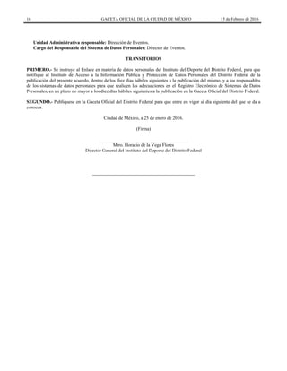 16 GACETA OFICIAL DE LA CIUDAD DE MÉXICO 15 de Febrero de 2016
Unidad Administrativa responsable: Dirección de Eventos.
Cargo del Responsable del Sistema de Datos Personales: Director de Eventos.
TRANSITORIOS
PRIMERO.- Se instruye al Enlace en materia de datos personales del Instituto del Deporte del Distrito Federal, para que
notifique al Instituto de Acceso a la Información Pública y Protección de Datos Personales del Distrito Federal de la
publicación del presente acuerdo, dentro de los diez días hábiles siguientes a la publicación del mismo, y a los responsables
de los sistemas de datos personales para que realicen las adecuaciones en el Registro Electrónico de Sistemas de Datos
Personales, en un plazo no mayor a los diez días hábiles siguientes a la publicación en la Gaceta Oficial del Distrito Federal.
SEGUNDO.- Publíquese en la Gaceta Oficial del Distrito Federal para que entre en vigor al día siguiente del que se da a
conocer.
Ciudad de México, a 25 de enero de 2016.
(Firma)
_____________________________________
Mtro. Horacio de la Vega Flores
Director General del Instituto del Deporte del Distrito Federal
 