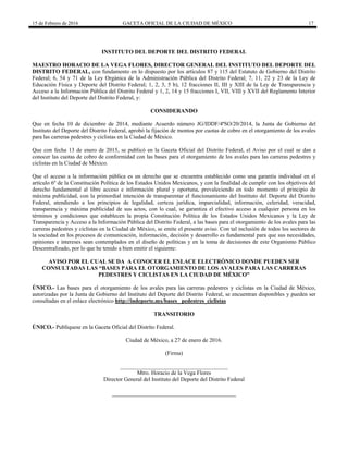 15 de Febrero de 2016 GACETA OFICIAL DE LA CIUDAD DE MÉXICO 17
INSTITUTO DEL DEPORTE DEL DISTRITO FEDERAL
MAESTRO HORACIO DE LA VEGA FLORES, DIRECTOR GENERAL DEL INSTITUTO DEL DEPORTE DEL
DISTRITO FEDERAL, con fundamento en lo dispuesto por los artículos 87 y 115 del Estatuto de Gobierno del Distrito
Federal; 6, 54 y 71 de la Ley Orgánica de la Administración Pública del Distrito Federal; 7, 11, 22 y 23 de la Ley de
Educación Física y Deporte del Distrito Federal; 1, 2, 3, 5 b), 12 fracciones II, III y XIII de la Ley de Transparencia y
Acceso a la Información Pública del Distrito Federal y 1, 2, 14 y 15 fracciones I, VII, VIII y XVII del Reglamento Interior
del Instituto del Deporte del Distrito Federal, y:
CONSIDERANDO
Que en fecha 10 de diciembre de 2014, mediante Acuerdo número JG/IDDF/4ªSO/20/2014, la Junta de Gobierno del
Instituto del Deporte del Distrito Federal, aprobó la fijación de montos por cuotas de cobro en el otorgamiento de los avales
para las carreras pedestres y ciclistas en la Ciudad de México.
Que con fecha 13 de enero de 2015, se publicó en la Gaceta Oficial del Distrito Federal, el Aviso por el cual se dan a
conocer las cuotas de cobro de conformidad con las bases para el otorgamiento de los avales para las carreras pedestres y
ciclistas en la Ciudad de México.
Que el acceso a la información pública es un derecho que se encuentra establecido como una garantía individual en el
artículo 6º de la Constitución Política de los Estados Unidos Mexicanos, y con la finalidad de cumplir con los objetivos del
derecho fundamental al libre acceso e información plural y oportuna, prevaleciendo en todo momento el principio de
máxima publicidad, con la primordial intención de transparentar el funcionamiento del Instituto del Deporte del Distrito
Federal, atendiendo a los principios de legalidad, certeza jurídica, imparcialidad, información, celeridad, veracidad,
transparencia y máxima publicidad de sus actos, con lo cual, se garantiza el efectivo acceso a cualquier persona en los
términos y condiciones que establecen la propia Constitución Política de los Estados Unidos Mexicanos y la Ley de
Transparencia y Acceso a la Información Pública del Distrito Federal, a las bases para el otorgamiento de los avales para las
carreras pedestres y ciclistas en la Ciudad de México, se emite el presente aviso. Con tal inclusión de todos los sectores de
la sociedad en los procesos de comunicación, información, decisión y desarrollo es fundamental para que sus necesidades,
opiniones e intereses sean contemplados en el diseño de políticas y en la toma de decisiones de este Organismo Público
Descentralizado, por lo que he tenido a bien emitir el siguiente:
AVISO POR EL CUAL SE DA A CONOCER EL ENLACE ELECTRÓNICO DONDE PUEDEN SER
CONSULTADAS LAS “BASES PARA EL OTORGAMIENTO DE LOS AVALES PARA LAS CARRERAS
PEDESTRES Y CICLISTAS EN LA CIUDAD DE MÉXICO”
ÚNICO.- Las bases para el otorgamiento de los avales para las carreras pedestres y ciclistas en la Ciudad de México,
autorizadas por la Junta de Gobierno del Instituto del Deporte del Distrito Federal, se encuentran disponibles y pueden ser
consultadas en el enlace electrónico http://indeporte.mx/bases_ pedestres_ciclistas
TRANSITORIO
ÚNICO.- Publíquese en la Gaceta Oficial del Distrito Federal.
Ciudad de México, a 27 de enero de 2016.
(Firma)
______________________________________
Mtro. Horacio de la Vega Flores
Director General del Instituto del Deporte del Distrito Federal
 