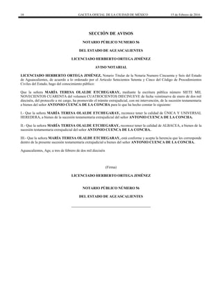 18 GACETA OFICIAL DE LA CIUDAD DE MÉXICO 15 de Febrero de 2016
SECCIÓN DE AVISOS
NOTARIO PÚBLICO NUMERO 56
DEL ESTADO DE AGUASCALIENTES
LICENCIADO HERBERTO ORTEGA JIMÉNEZ
AVISO NOTARIAL
LICENCIADO HERBERTO ORTEGA JIMÉNEZ, Notario Titular de la Notaria Numero Cincuenta y Seis del Estado
de Aguascalientes, de acuerdo a lo ordenado por el Articulo Setecientos Setenta y Cinco del Código de Procedimientos
Civiles del Estado, hago del conocimiento público:
Que la señora MARÍA TERESA OLALDE ETCHEGARAY, mediante la escritura pública número SIETE MIL
NOVECIENTOS CUARENTA del volumen CUATROCIENTOS DIECINUEVE de fecha veintinueve de enero de dos mil
dieciséis, del protocolo a mi cargo, ha promovido el trámite extrajudicial, con mi intervención, de la sucesión testamentaria
a bienes del señor ANTONIO CUENCA DE LA CONCHA para lo que ha hecho constar lo siguiente:
I.- Que la señora MARÍA TERESA OLALDE ETCHEGARAY, reconoce tener la calidad de ÚNICA Y UNIVERSAL
HEREDERA, a bienes de la sucesión testamentaria extrajudicial del señor ANTONIO CUENCA DE LA CONCHA.
II.- Que la señora MARÍA TERESA OLALDE ETCHEGARAY, reconoce tener la calidad de ALBACEA, a bienes de la
sucesión testamentaria extrajudicial del señor ANTONIO CUENCA DE LA CONCHA.
III.- Que la señora MARÍA TERESA OLALDE ETCHEGARAY, está conforme y acepta la herencia que les corresponde
dentro de la presente sucesión testamentaria extrajudicial a bienes del señor ANTONIO CUENCA DE LA CONCHA.
Aguascalientes, Ags; a tres de febrero de dos mil dieciséis
(Firma)
LICENCIADO HERBERTO ORTEGA JIMÉNEZ
NOTARIO PÚBLICO NÚMERO 56
DEL ESTADO DE AGUASCALIENTES
 