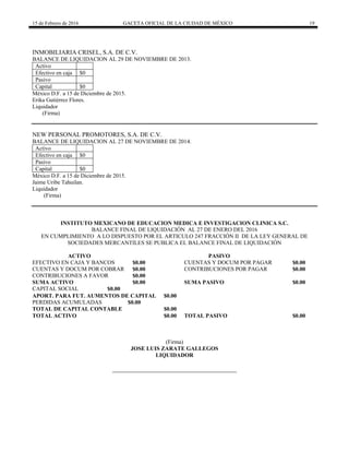 15 de Febrero de 2016 GACETA OFICIAL DE LA CIUDAD DE MÉXICO 19
INMOBILIARIA CRISEL, S.A. DE C.V.
BALANCE DE LIQUIDACION AL 29 DE NOVIEMBRE DE 2013.
Activo
Efectivo en caja $0
Pasivo
Capital $0
México D.F. a 15 de Diciembre de 2015.
Erika Gutiérrez Flores.
Liquidador
(Firma)
NEW PERSONAL PROMOTORES, S.A. DE C.V.
BALANCE DE LIQUIDACION AL 27 DE NOVIEMBRE DE 2014.
Activo
Efectivo en caja $0
Pasivo
Capital $0
México D.F. a 15 de Diciembre de 2015.
Jaime Uribe Tahuilan.
Liquidador
(Firma)
INSTITUTO MEXICANO DE EDUCACION MEDICA E INVESTIGACION CLINICA S.C.
BALANCE FINAL DE LIQUIDACIÓN AL 27 DE ENERO DEL 2016
EN CUMPLIMIENTO A LO DISPUESTO POR EL ARTICULO 247 FRACCIÓN II DE LA LEY GENERAL DE
SOCIEDADES MERCANTILES SE PUBLICA EL BALANCE FINAL DE LIQUIDACIÓN
ACTIVO PASIVO
EFECTIVO EN CAJA Y BANCOS $0.00 CUENTAS Y DOCUM POR PAGAR $0.00
CUENTAS Y DOCUM POR COBRAR $0.00 CONTRIBUCIONES POR PAGAR $0.00
CONTRIBUCIONES A FAVOR $0.00
SUMA ACTIVO $0.00 SUMA PASIVO $0.00
CAPITAL SOCIAL $0.00
APORT. PARA FUT. AUMENTOS DE CAPITAL $0.00
PERDIDAS ACUMULADAS $0.00
TOTAL DE CAPITAL CONTABLE $0.00
TOTAL ACTIVO $0.00 TOTAL PASIVO $0.00
(Firma)
JOSE LUIS ZARATE GALLEGOS
LIQUIDADOR
 