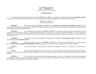 T.V. HOTEL, S.A. DE C.V.
R.F.C.: THO-990423-172
-----------------------------------------------
AVISO DE FUSION
En Asamblea General Extraordinaria de Accionistas de TV HOTEL, S.A. DE C.V., en adelante la Sociedad, celebrada el día 16 de Diciembre de 2015,
se tomaron los acuerdos de fusión de conformidad con el siguiente extracto de las resoluciones adoptadas en la Asamblea arriba mencionada:
R E S O L U C I O N E S
===================
PRIMERA.- "Se acuerda la fusión de T.V. HOTEL, S.A. DE C.V. con SERVICIOS ALTERNOS INTEGRADOS, S.A. DE C.V., por el
sistema de absorción, debiendo considerarse como Sociedad Fusionante, la primera de ellas que subsistirá y como Sociedad Fusionada, la última nombrada, la
que desaparecerá al quedar consumada la fusión".
SEGUNDA.- "Como consecuencia de la fusión, T.V. HOTEL, S.A. DE C.V. aumentará su capital con la suma del capital de la Sociedad
Fusionada y con la aplicación de reservas y utilidades pendientes de aplicar, en caso de que se considere conveniente capitalizarla. El nuevo capital social
corresponderá a los accionistas de las sociedades involucradas, en proporción al capital contable que resulte del Balance que se practique a la fecha efectiva de la
fusión, de ser el caso".
TERCERA.- "Servirá de base para la fusión, el Balance que practiquen las sociedades al 31 de diciembre de 2015, iniciándose la misma
exactamente el día 31 de diciembre de 2015".
CUARTA.- "Como consecuencia de la fusión, T.V. HOTEL, S.A. DE C.V. conservará todas las partidas de activo y se hará cargo del
pasivo de SERVICIOS ALTERNOS INTEGRADOS, S.A. DE C.V., haciendo suyos todos los derechos y obligaciones de esta última sociedad".
QUINTA.- "La empresa fusionante se hará cargo de las deudas de la compañía fusionada y las cubrirá en el momento de su
vencimiento".
SEXTA.- "Para cumplir con lo dispuesto por el artículo 223 de la Ley General de Sociedades Mercantiles, se protocolizarán las actas de
asambleas a efecto de que se inscriban en el Registro Público de Comercio, los acuerdos de fusión, debiendo las empresas involucradas publicar sus últimos
balances".
SEPTIMA.- "El convenio de fusión que celebren las compañías interesadas, se someterá a la aprobación de las asambleas generales
extraordinarias, en las que se tomarán los acuerdos relacionados con el aumento de capital, la distribución y canje de las acciones y las reformas a los Estatutos
que se considere conveniente proponer a la sociedad fusionante".
 
