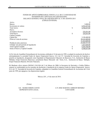24 GACETA OFICIAL DE LA CIUDAD DE MÉXICO 15 de Febrero de 2016
FONDO DE APOYO EMPRESARIAL INNOVA, S.A. DE C.V SOCIEDAD DE
INVERSIÓN DE CAPITALES (EN LIQUIDACIÓN).
BALANCE GENERAL FINAL DE LIQUIDACIÓN AL 31 DE AGOSTO 2015
(CIFRAS EN PESOS)
Activo 0
Bancos 5,000.00
Inversiones en valores 4,701,837.00
Total Activo $ 4,706,837.00
Pasivo
Acreedores diversos 324,291.00
Total Pasivo $ 324,291.00
Capital Contable
Capital fijo 3,198,400.00
Prima en venta de acciones 28,165,409.00
31,363,809.00
Pérdida de años anteriores -28,408,923.00
Utilidad neta del período de liquidación 1,427,660.00
Total Capital Contable $ 4,382,546.00
Suma el Pasivo y Capital Contable $ 4,706,837.00
A) En Acta de Asamblea Extraordinaria de Accionistas celebrada el 14 de junio de 1999, se adoptó la resolución de disolver
anticipadamente la sociedad Fondo de Apoyo Empresarial Innova, S.A. de C.V. Sociedad de Inversión de Capitales y
ponerla en liquidación, designando como liquidador al Departamento Fiduciario de Bancrecer, S.A., Institución de Banca
Múltiple, Grupo Financiero Bancrecer, actualmente Banco Mercantil del Norte, S.A., Institución de Banca Múltiple,
Grupo Financiero Banorte, División Fiduciaria.
B) Mediante oficio número DGDAC-136-8186 del 3 de febrero de 2000, la Secretaria de Hacienda y Crédito Público,
expresó su conformidad con los acuerdos de disolución y liquidación de la empresa Fondo de Apoyo Empresarial Innova,
S.A. de C.V. Sociedad de Inversión de Capitales, adoptados en Asamblea General Extraordinaria de Accionistas del 14 de
junio de 1999, por apegarse a las disposiciones legales.
México, D.F., a 9 de enero de 2016.
(Firma)
LIC. MARIO SIMON CANTO
REPRESENTANTE LEGAL
(Firma)
C.P. JOSE MARTIN CARREON MENDEZ
CONTADOR
 