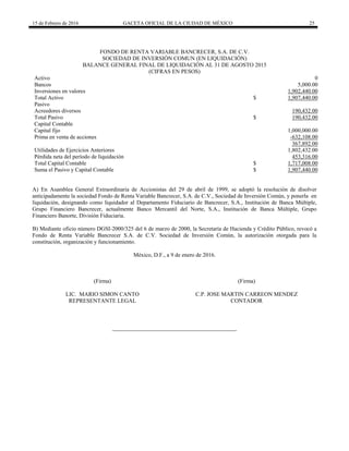 15 de Febrero de 2016 GACETA OFICIAL DE LA CIUDAD DE MÉXICO 25
FONDO DE RENTA VARIABLE BANCRECER, S.A. DE C.V.
SOCIEDAD DE INVERSIÓN COMUN (EN LIQUIDACIÓN)
BALANCE GENERAL FINAL DE LIQUIDACIÓN AL 31 DE AGOSTO 2015
(CIFRAS EN PESOS)
Activo 0
Bancos 5,000.00
Inversiones en valores 1,902,440.00
Total Activo $ 1,907,440.00
Pasivo
Acreedores diversos 190,432.00
Total Pasivo $ 190,432.00
Capital Contable
Capital fijo 1,000,000.00
Prima en venta de acciones -632,108.00
367,892.00
Utilidades de Ejercicios Anteriores 1,802,432.00
Pérdida neta del período de liquidación 453,316.00
Total Capital Contable $ 1,717,008.00
Suma el Pasivo y Capital Contable $ 1,907,440.00
A) En Asamblea General Extraordinaria de Accionistas del 29 de abril de 1999, se adoptó la resolución de disolver
anticipadamente la sociedad Fondo de Renta Variable Bancrecer, S.A. de C.V., Sociedad de Inversión Común, y ponerla en
liquidación, designando como liquidador al Departamento Fiduciario de Bancrecer, S.A., Institución de Banca Múltiple,
Grupo Financiero Bancrecer, actualmente Banco Mercantil del Norte, S.A., Institución de Banca Múltiple, Grupo
Financiero Banorte, División Fiduciaria.
B) Mediante oficio número DGSI-2000/325 del 6 de marzo de 2000, la Secretaría de Hacienda y Crédito Público, revocó a
Fondo de Renta Variable Bancrecer S.A. de C.V. Sociedad de Inversión Común, la autorización otorgada para la
constitución, organización y funcionamiento.
México, D.F., a 9 de enero de 2016.
(Firma)
LIC. MARIO SIMON CANTO
REPRESENTANTE LEGAL
(Firma)
C.P. JOSE MARTIN CARREON MENDEZ
CONTADOR
 