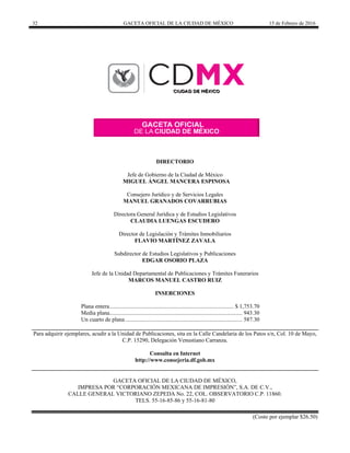 32 GACETA OFICIAL DE LA CIUDAD DE MÉXICO 15 de Febrero de 2016
DIRECTORIO
Jefe de Gobierno de la Ciudad de México
MIGUEL ÁNGEL MANCERA ESPINOSA
Consejero Jurídico y de Servicios Legales
MANUEL GRANADOS COVARRUBIAS
Directora General Jurídica y de Estudios Legislativos
CLAUDIA LUENGAS ESCUDERO
Director de Legislación y Trámites Inmobiliarios
FLAVIO MARTÍNEZ ZAVALA
Subdirector de Estudios Legislativos y Publicaciones
EDGAR OSORIO PLAZA
Jefe de la Unidad Departamental de Publicaciones y Trámites Funerarios
MARCOS MANUEL CASTRO RUIZ
INSERCIONES
Plana entera...................................................................................... $ 1,753.70
Media plana............................................................................................ 943.30
Un cuarto de plana ................................................................................. 587.30
Para adquirir ejemplares, acudir a la Unidad de Publicaciones, sita en la Calle Candelaria de los Patos s/n, Col. 10 de Mayo,
C.P. 15290, Delegación Venustiano Carranza.
Consulta en Internet
http://www.consejeria.df.gob.mx
GACETA OFICIAL DE LA CIUDAD DE MÉXICO,
IMPRESA POR “CORPORACIÓN MEXICANA DE IMPRESIÓN”, S.A. DE C.V.,
CALLE GENERAL VICTORIANO ZEPEDA No. 22, COL. OBSERVATORIO C.P. 11860.
TELS. 55-16-85-86 y 55-16-81-80
(Costo por ejemplar $26.50)
 