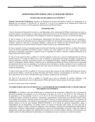 4 GACETA OFICIAL DE LA CIUDAD DE MÉXICO 15 de Febrero de 2016
ADMINISTRACIÓN PÚBLICA DE LA CIUDAD DE MÉXICO
SECRETARÍA DE DESARROLLO ECONÓMICO
Salomón Chertorivski Woldenberg, Secretario de Desarrollo Económico del Distrito Federal, con fundamento en lo
dispuesto por los artículos 15, fracción III, 16, fracción IV y 25 de la Ley Orgánica de la Administración Pública del
Distrito Federal y 71 de la Ley de Procedimiento Administrativo del Distrito Federal.
CONSIDERANDO
I. Que la Secretaría de Desarrollo Económico es una Dependencia de la Administración Pública Centralizada; por ende, su
actuación respecto a los particulares, se regula por las disposiciones de la Ley de Procedimiento Administrativo del Distrito
Federal; además de que es considerada un Ente Obligado en materia de transparencia y acceso a la información pública.
II. Que el artículo 71 de la Ley de Procedimiento Administrativo del Distrito Federal, dispone que las actuaciones y
diligencias a cargo de las Dependencias de la Administración Pública de esta Entidad, se practicarán en días y horas hábiles;
asimismo, enuncia los días que se consideran inhábiles y señala que los Titulares de cada Secretaría darán a conocer
mediante publicación en la Gaceta Oficial del Distrito Federal los días en que suspenderán labores.
III. Que el numeral 31 de los Lineamientos para la Gestión de Solicitudes de Información Pública y de Datos Personales a
través del Sistema INFOMEX del Distrito Federal, establece que serán inhábiles los días en que tengan vacaciones
generales las autoridades competentes o aquellos en que se suspendan las labores o términos, mediante publicación en la
Gaceta Oficial del Distrito Federal.
IV. Que el 14 de agosto de 2015, se publicó el “Acuerdo mediante el cual se da a conocer la implementación de la Nueva
Cultura Laboral en la Ciudad de México por el que se establece la organización del tiempo de trabajo, otorgamiento de
licencias especiales y periodos vacacionales, para las y los Trabajadores de Base, Confianza, Estabilidad Laboral, Enlaces,
Líderes Coordinadores, Mandos Medios y Superiores de la Administración Pública del Distrito Federal, para la efectividad
de la prestación del servicio a la ciudadanía y la conciliación de la vida laboral y familiar, mediante el cual, se establecieron
los horario de atención “ en el que se establecen entre otras cosas, los horarios de atención para tramites y servicios que
brindan las dependencias.
VI. Que el 28 de enero de 2016, se publicó el “Aviso por el cual se dan a conocer los días inhábiles del Instituto de Acceso a
la Información Pública y Protección de Datos Personales del Distrito Federal, Correspondientes al año 2016 y enero de
2017, para efectos de los Actos y Procedimientos que se indican, competencia de este Instituto”.
VII. Que el 29 de enero de 2016, se publicó el “Acuerdo por el que se suspenden los términos inherentes a los
Procedimientos Administrativos ante la Administración Pública del Distrito Federal, durante los días que se indican”
Por ello, he tenido a bien emitir el siguiente:
ACUERDO POR EL QUE SE ESTABLECE EL CALENDARIO DE DÍAS INHÁBILES DE LA SECRETARÍA DE
DESARROLLO ECONÓMICO
PRIMERO.- Se establecen como días inhábiles para la substanciación de actuaciones y diligencias ante la Secretaría de
Desarrollo Económico, los siguientes: 21, 24 y 25 de marzo; 2 de mayo; 18, 19, 20, 21, 22, 25, 26, 27, 28 y 29 de julio; 16
de septiembre; 2 y 21 de noviembre; 19, 20, 21, 22, 23, 26, 27, 28, 29 y 30 de diciembre de 2016, por ende, se suspende la
recepción de trámites, solicitudes de informes o documentos, requerimientos o promociones en la oficialía de partes común,
en el módulo para asesoría, asistencia técnica de los trámites relativos al sistema electrónico de avisos y permisos de
establecimientos mercantiles, a las cédulas de microindustria y la actividad artesanal del Distrito Federal, la gestión para los
trámites relativos al uso de suelo (módulo SEDECO-SIAPEM) y en la oficina de desarrollo empresarial y apoyo a
emprendedores de esta Dependencia, los trámites relativos al sistema de mercados sobre ruedas, así como todo tipo de
resoluciones, trámites, acuerdos, actuaciones, diligencias, inicio, desahogo y resolución de procedimientos administrativos,
notificaciones, citatorios, emplazamientos, requerimientos, recursos de inconformidad, revocación o algún otro medio de
impugnación, al igual que cualquier acto administrativo emitido por los servidores públicos adscritos a esta Secretaría, que
incidan o afecten la esfera jurídica de los particulares, en la inteligencia de que en esos días no correrán los términos.
 